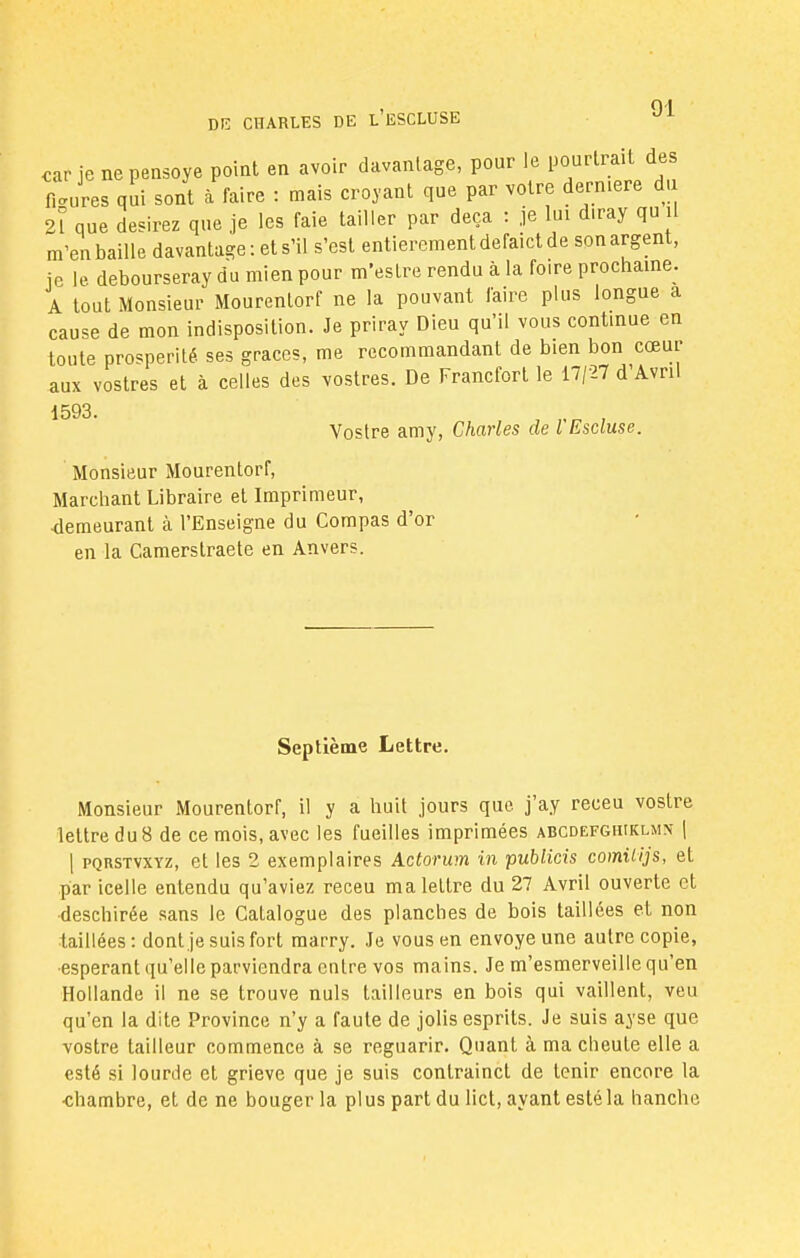 car je nepensoye point en avoir davantage, pour le pourtrait des f, Jres qui sont à faire : mais croyant que par votre dernière du 21 que desirez que je les faie tailler par deçà : je lui diray qu il m'en baille davantage: et s'il s'est entièrement defaict de son argent, je le debourseray du mien pour m'estre rendu à la foire prochaine. A tout Monsieur Mourentorf ne la pouvant faire plus longue a cause de mon indisposition. Je priray Dieu qu'il vous continue en toute prospérité ses grâces, me recommandant de bien bon cœur aux vostres et à celles des vostres. De Francfort le 17/27 d'Avril 1593. Vostre amy, Charles de l Escluse. Monsieur Mourentorf, Marchant Libraire et Imprimeur, demeurant cà l'Enseigne du Compas d'or en la Camerstraete en Anvers. Septième Lettre. Monsieur Mourentorf, il y a huit jours que j'ay receu vostre lettre du 8 de ce mois, avec les fueilles imprimées abcdefghiklmn | | pqrstvxyz, et les 2 exemplaires Actorum in publicis comUijs, et par icelle entendu qu'aviez receu ma lettre du 27 Avril ouverte et deschirée sans le Catalogue des planches de bois taillées et non taillées : dont je suis fort raarry. Je vous en envoyé une autre copie, •espérant qu'elle parviendra entre vos mains. Je m'esmerveille qu'en Hollande il ne se trouve nuls tailleurs en bois qui vaillent, veu qu'en la dite Province n'y a faute de jolis esprits. Je suis ayse que vostre tailleur commence à se reguarir. Quant à ma cheule elle a esté si lourde et grieve que je suis contrainct de tenir encore la •chambre, et de ne bouger la plus part du lict, ayant esté la hanche