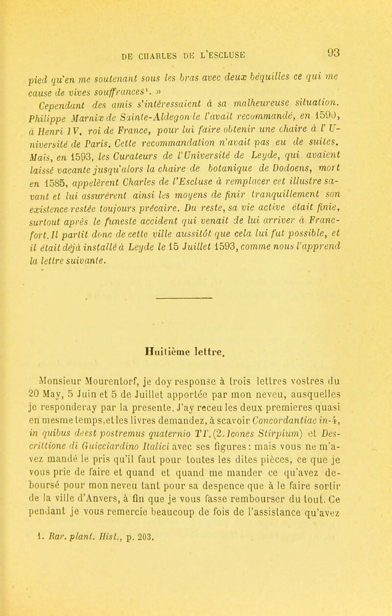 pied qu'en me soutenant sous les bras avec deux béquilles ce qui me cause de vives souffrances. » Cependant des amis s'intéressaient à sa malheureuse situation. Philippe Marnixde Sainte-Aldegon le l'avait recommandé, en 159a, à Henri IV, roi de France, pour lui faire obtenir une chaire à V U- niversilé de Paris, Cette recommandation n'avait pas eu de suites. Mais, en 1593, les Curateurs de l'Université de Leyde, qui avaient laissé vacante jusqu'alors la chaire de botanique de Dodoens, mort en 1585, appelèrent Charles de l'Escluse à remplacer cet illustre sa- vant et lui assurèrent ainsi les moyens de finir tranquillement son existence restée toujours précaire. Du reste, sa vie active était finie, surtout après le funeste accident qui venait de lui arriver à Franc- fort. Il partit donc de cette ville aussitôt que cela lui fut possible, et il était déjà installé à Leyde le 15 Juillet 1593, comme nous l'apprend la lettre suivante. Huitième lettre. Monsieur Mourentorf, je doyresponse à trois lettres vostres du 20 May, 5 Juin et 5 de Juillet apportée par mon neveu, ausquelles je responderay par la présente. J'ay receu les deux premières quasi en mesme temps,elles livres demandez, à scavoir Concordantiae in-i, in quibus deest postremus quaternio TT. {2. Icônes Stirpium) et Des- criltione di Guicciardino Jfa/ici avec ses figures: mais vous ne m'a- vez mandé le pris qu'il faut pour toutes les dites pièces, ce que je vous prie de l'aire et quand et quand me mander ce qu'avez dé- boursé pour mon neveu tant pour sa despence que à le faire sortir de la ville d'Anvers, à On que je vous fasse rembourser du tout. Ce pendant je vous remercie beaucoup de fois de l'assistance qu'avez
