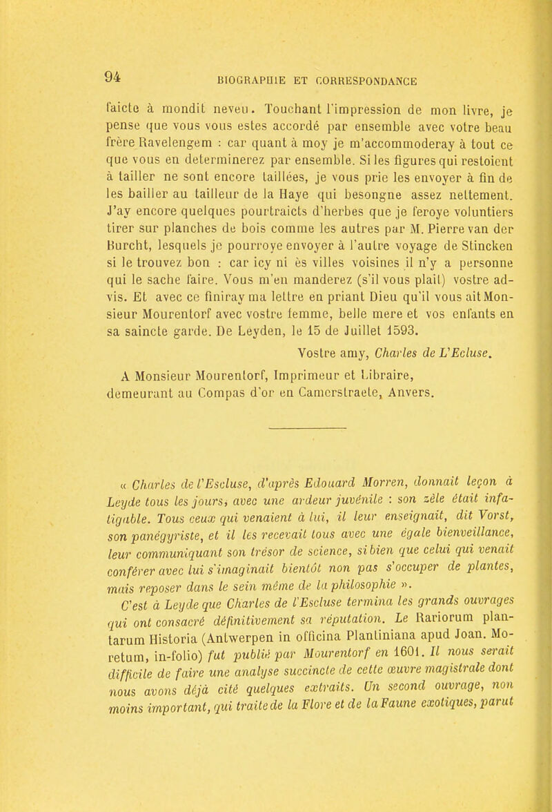 l'aicte à mondit neveu. Touchant l'impression de mon livre, je pense que vous vous estes accordé par ensemble avec votre beau frère Ravelengem : car quant à moy je m'accommoderay à tout ce que vous en déterminerez par ensemble. Si les figures qui restoient à tailler ne sont encore taillées, je vous prie les envoyer à fin de les bailler au tailleur de la Haye qui besongne assez nettement. J'ay encore quelques pourtraicts d'herbes que je feroye voluntiers tirer sur planches de bois comme les autres par M. Pierre van der Burcht, lesquels je pourroye envoyer à l'autre voyage de Stinckea si le trouvez bon : car icy ni ès villes voisines il n'y a personne qui le sache faire. Vous m'en manderez (s'il vous plail) vostre ad- vis. Et avec ce fîniray ma lettre en priant Dieu qu'il vous ait Mon- sieur Mourentorf avec vostre lemme, belle mère et vos enfants en sa saincte garde. De Leyden, le 15 de Juillet 1593. Vostre amy, Charles de VEcluse. A Monsieur Mourenlorf, Imprimeur et Libraire, demeurant au Compas d'or en Camcrstraete, Anvers. « Charles de l'Escluse, d'après Edouard Morren, donnait leçon à Leyde tous les jours, avec une ardeur juvénile : son zèle était infa- tigable. Tous ceux qui venaient à lui, il leur enseignait, dit Vorst, son panégyriste, et il les recevait tous avec une égale bienveillance, leur communiquant son trésor de science, sibien que celui qui venait conférer avec lui s'imaginait bientôt non pas s'occuper de plantes, mais reposer dans le sein même de la philosophie ». C'est à Leyde que Charles de l'Escluse termina les grands ouvrages qui ont consacré définitivement sa réputation. Le Rariorum plan- tarum Historia (Antwerpen in offleina Planliniana apud Joan. Mo- retum, in-folio) fut publié par Mourentorf en 1601. Il nous serait difficile de faire une analyse succincte de cette œuvre magistrale do7it nous avons déjà cité quelques extraits. Un second ouvrage, non moins important, qui traitede la Flore et de laFaune exotiques, parut