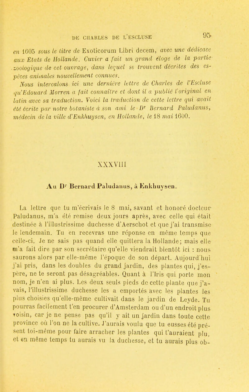 en 1605 sous le litre de Exoticorum Libri decem, avec une dédicace aux États de Hollande. Cuvier a fait un grand éloge de la partie .zoologique de cet ouvrage, dans lequel se trouvent décrites des es- pèces anùnales nouvellement connues. Nous intercalons ici une dernière lettre de Charles de l'Esduse qu Edouard Morren a fait connaître et dont il a publié l'original en lutin avec sa traduction. Voici la traduction de cette lettre qui avait été écrite par notre botaniste à son ami le Dr Bernard Paludanusy médecin de la ville d'Enkhuysen, en Hollande, le 18 mai 1600. XXXV111 Au Dr liernard Paludamis, à Knkhuysen. La lettre que lu m'écrivais le 8 mai, savant et honoré docteur Paludanus, m'a été remise deux jours après, avec celle qui était destinée à l'illustrissime duchesse d'Aerschot et que j'ai transmise le lendemain. Tu en recevras une réponse en même temps que celle-ci. Je ne sais pas quand elle quittera la Hollande; mais elle m'a fait dire par son secrétaire qu'elle viendrait bientôt ici : nous saurons alors par elle-même l'époque de son départ. Aujourd'hui j'ai pris, dans les doubles du grand jardin, des plantes qui, j'es- père, ne te seront pas désagréables. Quant à l'Iris qui porte mon nom, je n'en ai plus. Les deux seuls pieds de cette plante que j'a- vais, l'illustrissime duchesse les a emportés avec les plantes les plus choisies qu'elle-même cultivait dans le jardin de Leyde. Tu pourras facilement t'en procurer d'Amsterdam ou d'un endroit plus toisin, car je ne pense pas qu'il y ait un jardin dans toute cette province où l'on ne la cultive. J'aurais voulu que tu eusses été pré- sent toi-même pour faire arracher les plantes qui t'auraient plu, et en même temps tu aurais vu la duchesse, et tu aurais plus ob-