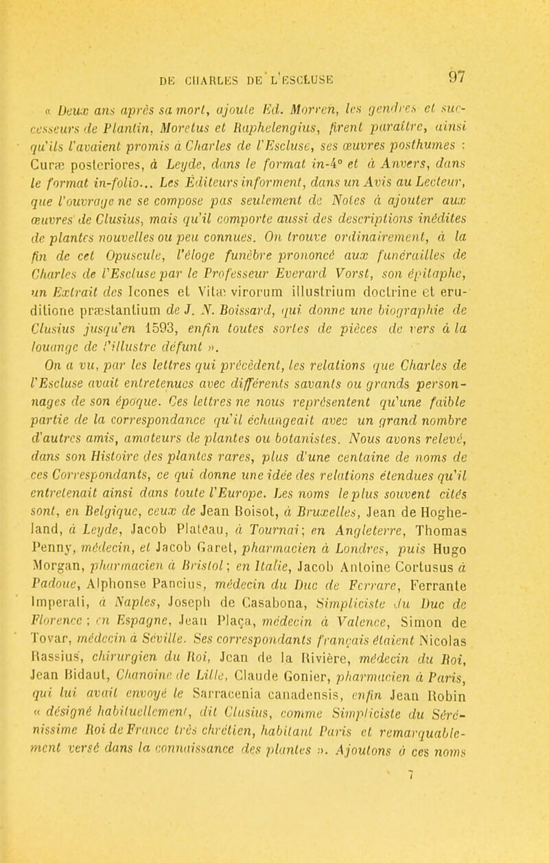 « Deux ans après sa morl, ajoute Ed. Morreh, les gendres et, suc- cesseurs 'le Planlin, More tus et Raphelengius, firent paraître, ainsi qu'Us l'avaient promis à Charles de l'Escluse, ses œuvres posthumes : Cura posleriores, à Leyde, dans le format m-4° et à Anvers, dans le format in-folio... Les Éditeurs informent, dans un Avis au Lecteur, que l'ouvrage ne se compose pas seulement de Noies à ajouter aux œuvres de Clusius, mais qu'il comporte aussi des descriptions inédites de. plantes nouvelles ou peu connues. On trouve ordinairement, à la fin de cet Opuscule, l'éloge funèbre prononcé aux funérailles de Charles de l'Escluse par le Professeur Everard Vorst, son épilaphe, un Extrait des Icônes et Vit* virorum illustrium doctrine et eru- ditione prastanlium de J. N. Boissard, qui donne une biographie de Clusius jusqu'en 1593, enfin toutes sortes de pièces de vers à la louange de l'illustre défunt ». On a vu, par les lettres qui précèdent, les relations que Charles de l'Escluse avu.it entretenues avec différents savants ou grands person- nages de son époque. Ces lettres ne nous représentent qu'une faible partie de la correspondance qu'il échangeait avec un grand nombre d'autres amis, amateurs de plantes ou botanistes. Nous avons relevé, dans son Histoire des plantes rares, plus d'une centaine de noms de ces Correspondants, ce qui donne une idée des relations étendues qu'il entretenait ainsi dans toute l'Europe. Les noms le plus souvent cités sont, en Belgique, ceux de Jean Boisot, à Bruxelles, Jean de Hoghe- land, à Leyde, Jacob Plateau, à Tournai; en Angleterre, Thomas Penny, médecin, et Jacob Caret, pharmacien à Londres, puis Hugo Morgan, pharmacien à Bristol; en Italie, Jacob Antoine Cortusus à Padoue, Alphonse Pancius, médecin du Duc de Ferrure, Ferrante Imperali, à Naples, Joseph de Casabona, Simpliciste du Duc de Florewc ; en Espagne, Jean Plaça, médecin à Valence, Simon de Tovar, médecin à Séville. Ses correspondants français étaient Nicolas Rassius, chirurgien du Roi, Jean de la Rivière, médecin du Roi, Jean Bidaut, Chanoine de Lille, Claude Gonier, pharmacien à Paris, qui lui avait envoyé le Sarracenia canadensis, enfin Jean Robin « désigné habituellement dit Clusius, comme Simpliciste du Sëré- nissime Roi de France très chrétien, habitant Puris cl remarquable- ment versé dans la connaissance 'les plantes ■■>. Ajoutons à ces noms 7