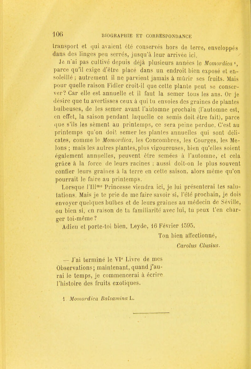 100 transport et qui avaient été conservés hors de terre, enveloppés dans des linges peu serrés, jusqu'à leur arrivée ici. Je n'ai pas cultivé depuis déjà plusieurs années le Momordica', parce qu'il exige d'être placé dans un endroit bien exposé et en- soleillé ; autrement il ne parvient jamais à mûrir ses fruits. Mais pour quelle raison Fidler croit-il que cette plante peut se conser- ver? Car elle est annuelle et il faut la semer tous les ans. Or je désire que tu avertisses ceux à qui tu envoies des graines de plantes bulbeuses, de les semer avant l'automne prochain (l'automne est, en effet, la saison pendant laquelle ce semis doit être fait), parce que s'ils les sèment au printemps, ce sera peine perdue. C'est au printemps qu'on doit semer les plantes annuelles qui sont déli- cates, comme le Momordica, les Concombres, les Courges, les Me- lons ; mais les autres plantes,plus vigoureuses, bien qu'elles soient également annuelles, peuvent être semées à l'automne, et cela grâce à la force de leurs racines : aussi doit-on le plus souvent confier leurs graines à la terre en cette saison, alors même qu'on pourrait le faire au printemps. Lorsque nilm0 Princesse viendra ici, je lui présenterai tes salu- tations. Mais je te prie de me faire savoir si, l'été prochain, je dois envoyer quelques bulbes et de leurs graines au médecin de Séville, ou bien si, en raison de ta familiarité avec lui, tu peux t'en char- ger toi-même? Adieu et porte-toi bien. Leyde, 16 Février 1595. Ton bien affectionné, Carolus Clusius. — J'ai terminé le VIe Livre de nies Observations; maintenant, quand j'au- rai le temps, je commencerai à écrire l'histoire des fruits exotiques. 1 Momordica Balsamina L.