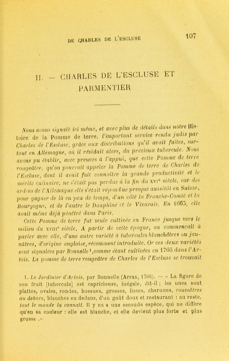 Il _ CHARLES DE L'ESCLUSE ET PARMENTIER iVous aoons signalé ici même, et avec plus de détails dans notre His- toire de la Pomme de terre, l'important service rendu jadis par Charles de l'Esduse, grâce aux distributions qu'il avait faites, sur- tout en Allemagne, où il résidait alors, du précieux tubercule. Nous avons pu établir, avec preuves à l'appui, que celte Pomme de terre rougeâlve, qu'on pourrait appeler la Pomme de terre de Charles de l'Escluse, dont il avait fail connaître la grande productivité et le mérite culinaire, ne s'était pas perdue à la fin du xvi° siècle, car des ardms de l'Allemagne elle s'était répandue presque aussitôt en Suisse, pour gagner de là en peu de temps, d'un côté lu Franche-Comte et la Bourgogne, et de l'autre le Dauphiné et le Vivarais. En iôQô, elle avait même déjà pénétré dans Paris. Celte Pomme de terre fut seule cultivée en France jusque vers le milieu du xvmn siècle. A partir de celte époque, on commençait à parler avec elle, d'une autre variété à tubercules blanchâtres ou jau- nâtres, d'origine anglaise, récemment introduite. Or ces deux variétés sont signalées par Bonnelle1,comme étant cultivées en 1706 dans /' Ar- tois. La pomme de terre rougeâtre de Charles de l'Escluse se trouvait 1. Le Jardinier d'Artois, par Bonnelle (Arras, H66). — « La figure de sou fruit [tubercule] est capricieuse, inégale, dit-il ; les unes sont plattea, ovales, rondes, bossues, grosses, lisses, charnues, ïoustâlres au dehors, blanches eu dedans, d'un goût doux et restaurant : au reste, tout le monde la connaît. Il y en a une secoude espèce, qui ne diffère qu'en sa couleur : elle est blanche, et elle devient plus forte et plus grosse .»