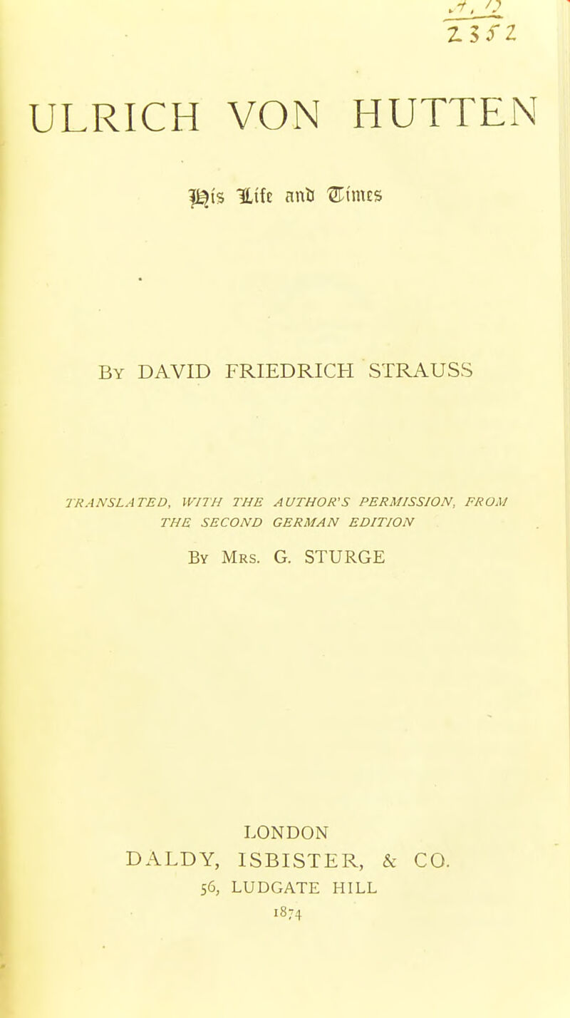 23 SZ ULRICH VON HUTTEN i^is Htfc anti Stints By DAVID FRIEDRICH STRAUSS TRANSLATED, WITH THE AUTHOR'S PERMISSION, FROM THE SECOND GERMAN EDITION By Mrs. G. STURGE LONDON DALDY, ISBISTER, & CO. 56, LUDGATE HILL 1874