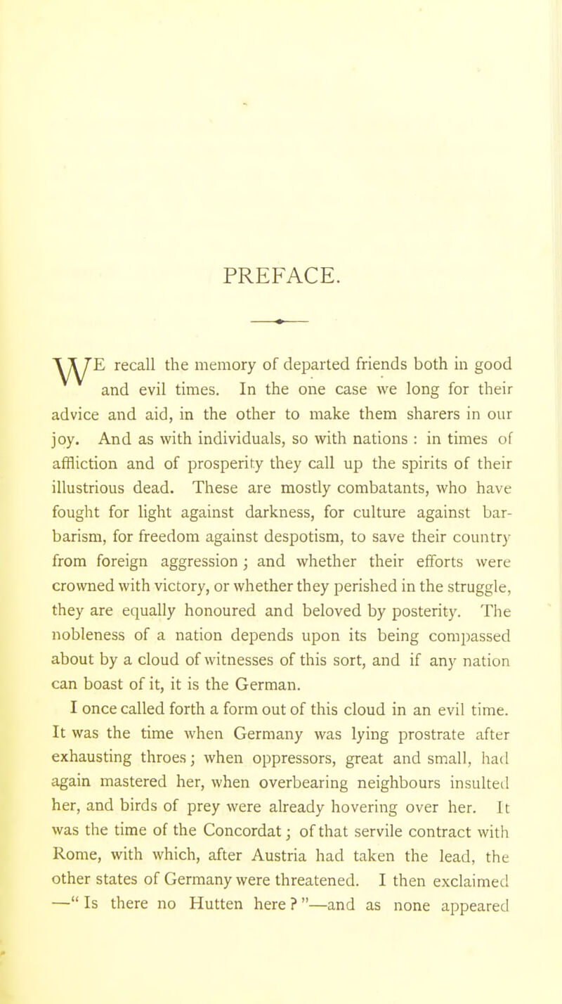 PREFACE. E recall the memory of departed friends both in good advice and aid, in the other to make them sharers in our joy. And as with individuals, so with nations : in times of affliction and of prosperity they call up the spirits of their illustrious dead. These are mostly combatants, who have fought for light against darkness, for culture against bar- barism, for freedom against despotism, to save their country from foreign aggression ; and whether their efforts were crowned with victory, or whether they perished in the struggle, they are equally honoured and beloved by posterity. The nobleness of a nation depends upon its being compassed about by a cloud of witnesses of this sort, and if any nation can boast of it, it is the German. I once called forth a form out of this cloud in an evil time. It was the time when Germany was lying prostrate after exhausting throes; when oppressors, great and small, had again mastered her, when overbearing neighbours insulted her, and birds of prey were already hovering over her. It was the time of the Concordat; of that servile contract with Rome, with which, after Austria had taken the lead, the — Is there no Hutten here ? —and as none appeared In the one case we long for their