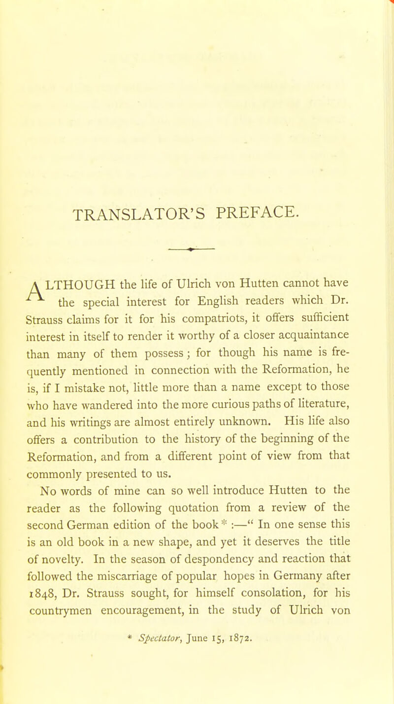 TRANSLATOR'S PREFACE. A LTHOUGH the life of Ulrich von Hutten cannot have the special interest for English readers which Dr. Strauss claims for it for his compatriots, it offers sufficient interest in itself to render it worthy of a closer acquaintance than many of them possess; for though his name is fre- quently mentioned in connection with the Reformation, he is, if I mistake not, little more than a name except to those who have wandered into the more curious paths of literature, and his writings are almost entirely unknown. His life also offers a contribution to the history of the beginning of the Reformation, and from a different point of view from that commonly presented to us. No words of mine can so well introduce Hutten to the reader as the following quotation from a review of the second German edition of the book * :— In one sense this is an old book in a new shape, and yet it deserves the title of novelty. In the season of despondency and reaction that followed the miscarriage of popular hopes in Germany after 1848, Dr. Strauss sought, for himself consolation, for his countrymen encouragement, in the study of Ulrich von