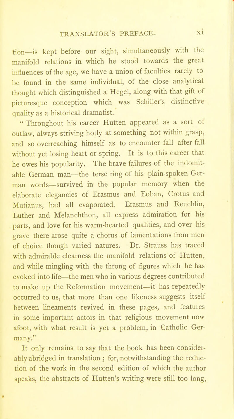 tion—is kept before our sight, simultaneously with the manifold relations in which he stood towards the great influences of the age, we have a union of faculties rarely to be found in the same individual, of the close analytical thought which distinguished a Hegel, along with that gift of picturesque conception which was Schiller's distinctive quality as a historical dramatist.  Throughout his career Hutten appeared as a sort of outlaw, always striving hotly at something not within grasp, and so overreaching himself as to encounter fall after fall without yet losing heart or spring. It is to this career that he owes his popularity. The brave failures of the indomit- able German man—the terse ring of his plain-spoken Ger- man words—survived in the popular memory when the elaborate elegancies of Erasmus and Eoban, Crotus and Mutianus, had all evaporated. Erasmus and Reuchlin, Luther and Melanchthon, all express admiration for his parts, and love for his warm-hearted qualities, and over his grave there arose quite a chorus of lamentations from men of choice though varied natures. Dr. Strauss has traced with admirable clearness the manifold relations of Hutten, and while mingling with the throng of figures which he has evoked into life—the men who in various degrees contributed to make up the Reformation movement—it has repeatedly occurred to us, that more than one likeness suggests itself between lineaments revived in these pages, and features in some important actors in that religious movement now afoot, with what result is yet a problem, in Catholic Ger- many. It only remains to say that the book has been consider- ably abridged in translation ; for, notwithstanding the reduc- tion of the work in the second edition of which the author speaks, the abstracts of Hutten's writing were still too long,