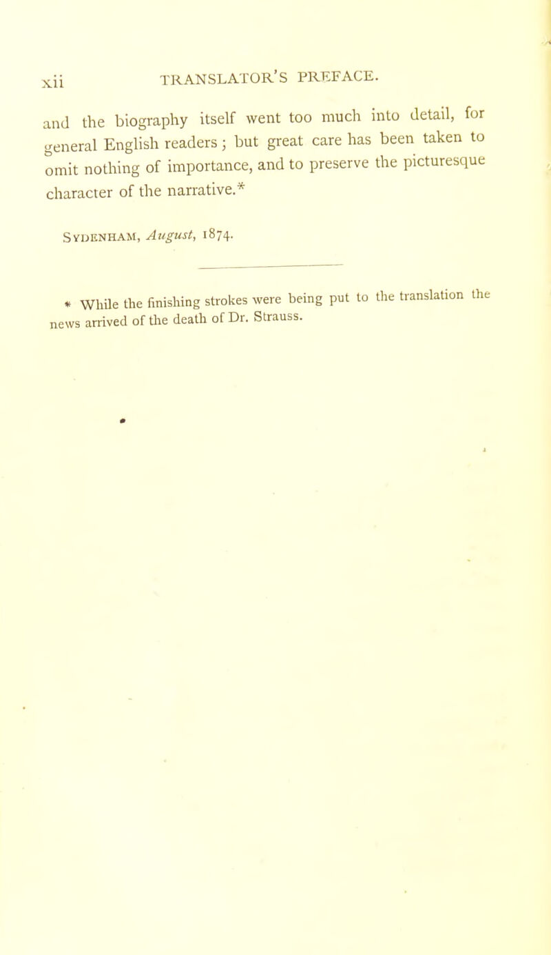 and the biography itself went too much into detail, for general English readers; but great care has been taken to omit nothing of importance, and to preserve the picturesque character of the narrative.* Sydenham, August, 1874. * While the finishing strokes were being put to the translation the news arrived of flie death of Dr. Strauss.