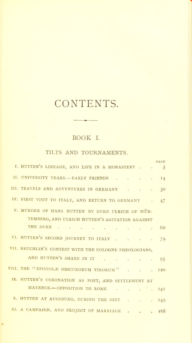 CONTENTS. BOOK I. TILTS AND TOURNAMENTS. I. hutten's lineage, and life in a monastery . . 3 II. university tears.—early friends .... 14 HI. TRAVELS AND ADVENTURES IN GERMANY 30 IV. FIRST VISIT TO ITALY, AND RETURN TO GERMANY . 47 V. MURDER OF HANS HUTTEN BY DUKE ULRICH OF WUR- TEMBERG, AND ULRICH HUTTEN'S AGITATION AGAINST THE DUKE 60 VI. HUTTEN'S SECOND JOURNEY TO ITALY . . . -79 VII. REUCHLIN'S CONTEST WITH THE COLOGNE THEOLOGIANS, AND HUTTEN'S SHARE IN IT 95 VIII. THE EPISTOLjE OBSCURORUM virorum . . .120 IX. HUTTEN'S CORONATION AS POET, AND SETTLEMENT AT MAYENCE.—OPPOSITION TO ROME . . .  . 141 X. HUTTEN AT AUGSBURG, DURING THE DIET . . .145 XI. A CAMPAIGN, AND PROJECT OF MARRIAGE . . .168