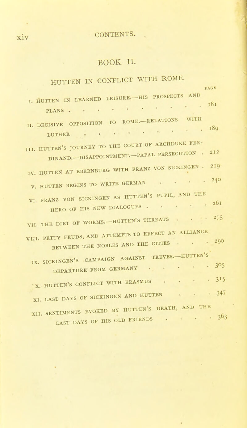 PAGE 181 212 219 24O BOOK II. HUTTEN IN CONFLICT WITH ROME. !. HUTTEN IN LEARNED LEISURE—HIS PROSPECTS AND PLANS „. DECISIVE OPPOSITION TO ROME. RELATIONS WITH LUTHER m HUTTEN'S JOURNEY TO THE COURT OF ARCHDUKE FER- DINAND.—DISAPPOINTMENT. PAPAL PERSECUTION . IV. HUTTEN AT EBERNBURG WITH FRANZ VON SICKINGEN . V. HUTTEN BEGINS TO WRITE GERMAN VI. FRANZ VON SICKINGEN AS HUTTEN'S PUPIL, AND THE ^ HERO OF HIS NEW DIALOGUES VII. THE DIET OF WORMS. HUTTEN'S THREATS . . • *75 Vm. PETTY FEUDS, AND ATTEMPTS TO EFFECT AN ALLIANCE BETWEEN THE NOBLES AND THE CITIES . K. SICKINGEN-S CAMPAIGN AGAINST TREVES-HUTT-S' DEPARTURE FROM GERMANY X. HUTTEN'S CONFLICT WITH ERASMUS . • ■ • 3'5 XI. LAST DAYS OF SICKINGEN AND HUTTEN . • -347 X1I. SENTIMENTS EVOKED BY HUTTEN'S DEATH, AND THE ' LAST DAYS OF HIS OLD FRIENDS . • • -33