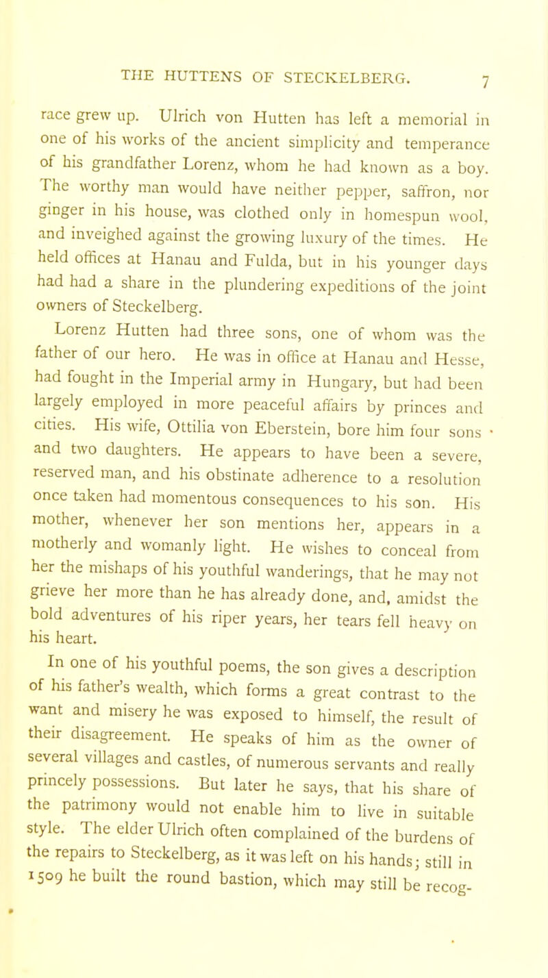 THE HUTTENS OF STECKELBERG. race grew up. Ulrich von Hutten has left a memorial in one of his works of the ancient simplicity and temperance of his grandfather Lorenz, whom he had known as a boy. The worthy man would have neither pepper, saffron, nor ginger in his house, was clothed only in homespun wool, and inveighed against the growing luxury of the times. He held offices at Hanau and Fulda, but in his younger days had had a share in the plundering expeditions of the joint owners of Steckelberg. Lorenz Hutten had three sons, one of whom was the father of our hero. He was in office at Hanau and Hesse, had fought in the Imperial army in Hungary, but had been largely employed in more peaceful affairs by princes and cities. His wife, Ottilia von Eberstein, bore him four sons • and two daughters. He appears to have been a severe, reserved man, and his obstinate adherence to a resolution once taken had momentous consequences to his son. His mother, whenever her son mentions her, appears in a motherly and womanly light. He wishes to conceal from her the mishaps of his youthful wanderings, that he may not grieve her more than he has already done, and, amidst the bold adventures of his riper years, her tears fell heavy on his heart. In one of his youthful poems, the son gives a description of his father's wealth, which forms a great contrast to the want and misery he was exposed to himself, the result of their disagreement. He speaks of him as the owner of several villages and castles, of numerous servants and really princely possessions. But later he says, that his share of the patrimony would not enable him to live in suitable style. The elder Ulrich often complained of the burdens of the repairs to Steckelberg, as it was left on his hands; still in 1509 he built the round bastion, which may still be recog-