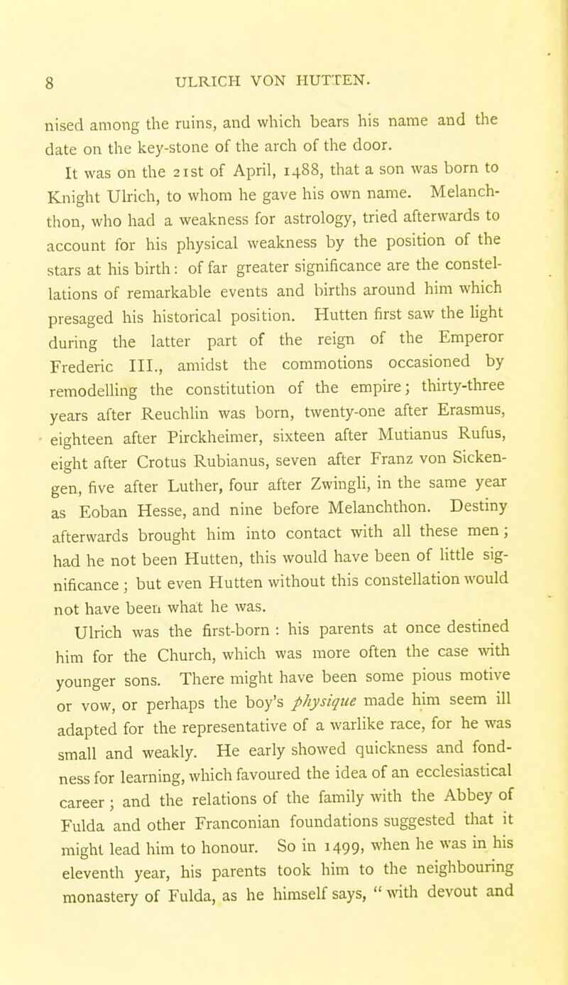 nised among the ruins, and which bears his name and the date on the key-stone of the arch of the door. It was on the 21st of April, 1488, that a son was born to Knight Ulrich, to whom he gave his own name. Melanch- thon, who had a weakness for astrology, tried afterwards to account for his physical weakness by the position of the stars at his birth: of far greater significance are the constel- lations of remarkable events and births around him which presaged his historical position. Hutten first saw the light during the latter part of the reign of the Emperor Frederic III., amidst the commotions occasioned by remodelling the constitution of the empire; thirty-three years after Reuchlin was born, twenty-one after Erasmus, eighteen after Pirckheimer, sixteen after Mutianus Rufus, eight after Crotus Rubianus, seven after Franz von Sicken- gen, five after Luther, four after Zwingli, in the same year as Eoban Hesse, and nine before Melanchthon. Destiny afterwards brought him into contact with all these men; had he not been Hutten, this would have been of little sig- nificance ; but even Hutten without this constellation would not have been what he was. Ulrich was the first-born : his parents at once destined him for the Church, which was more often the case with younger sons. There might have been some pious motive or vow, or perhaps the boy's physique made him seem ill adapted for the representative of a warlike race, for he was small and weakly. He early showed quickness and fond- ness for learning, which favoured the idea of an ecclesiastical career ; and the relations of the family with the Abbey of Fulda and other Franconian foundations suggested that it might lead him to honour. So in 1499. when he was in his eleventh year, his parents took him to the neighbouring monastery of Fulda, as he himself says,  with devout and