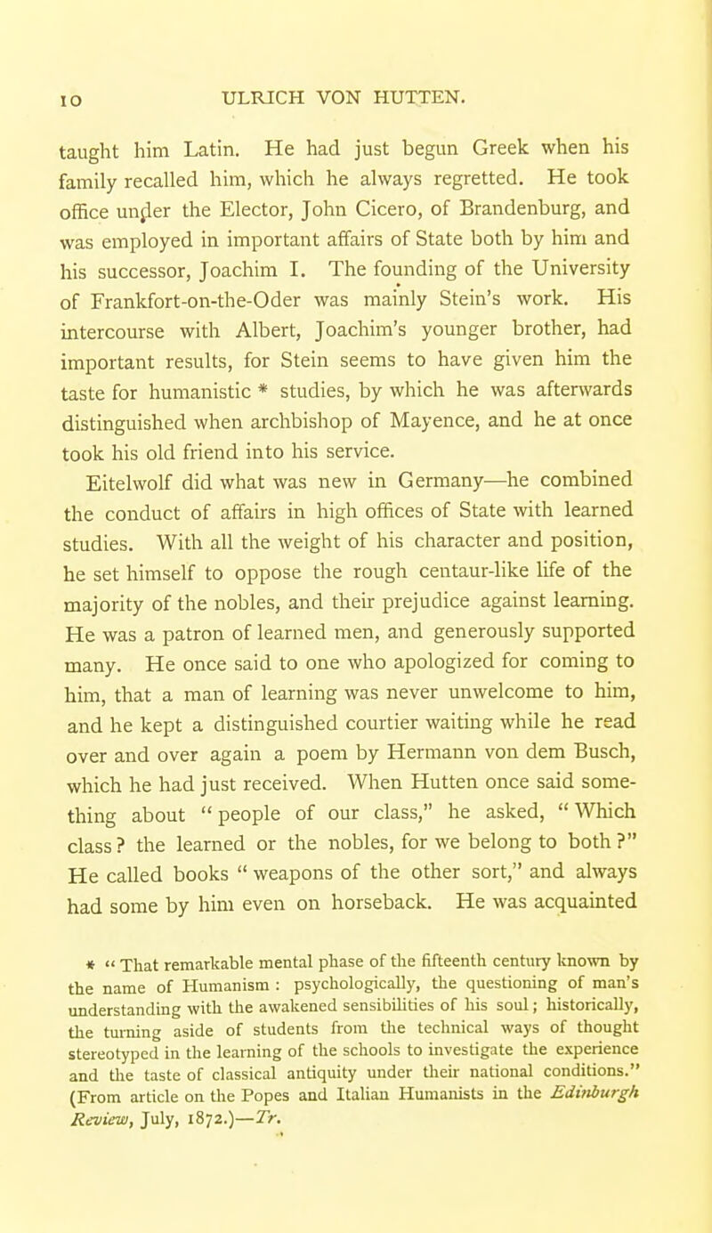 to taught him Latin. He had just begun Greek when his family recalled him, which he always regretted. He took office under the Elector, John Cicero, of Brandenburg, and was employed in important affairs of State both by him and his successor, Joachim I. The founding of the University of Frankfort-on-the-Oder was mainly Stein's work. His intercourse with Albert, Joachim's younger brother, had important results, for Stein seems to have given him the taste for humanistic * studies, by which he was afterwards distinguished when archbishop of Mayence, and he at once took his old friend into his service. Eitelwolf did what was new in Germany—he combined the conduct of affairs in high offices of State with learned studies. With all the weight of his character and position, he set himself to oppose the rough centaur-like life of the majority of the nobles, and their prejudice against learning. He was a patron of learned men, and generously supported many. He once said to one who apologized for coming to him, that a man of learning was never unwelcome to him, and he kept a distinguished courtier waiting while he read over and over again a poem by Hermann von dem Busch, which he had just received. When Hutten once said some- thing about people of our class, he asked, Which class ? the learned or the nobles, for we belong to both ? He called books  weapons of the other sort, and always had some by him even on horseback. He was acquainted *  That remarkable mental phase of the fifteenth century known by the name of Humanism : psychologically, the questioning of man's understanding with the awakened sensibilities of his soul; historically, the turning aside of students from the technical ways of thought stereotyped in the learning of the schools to investigate the experience and the taste of classical antiquity under their national conditions. (From article on the Popes and Italian Humanists in the EdMurgk Review, July, 1872.)—Tr.