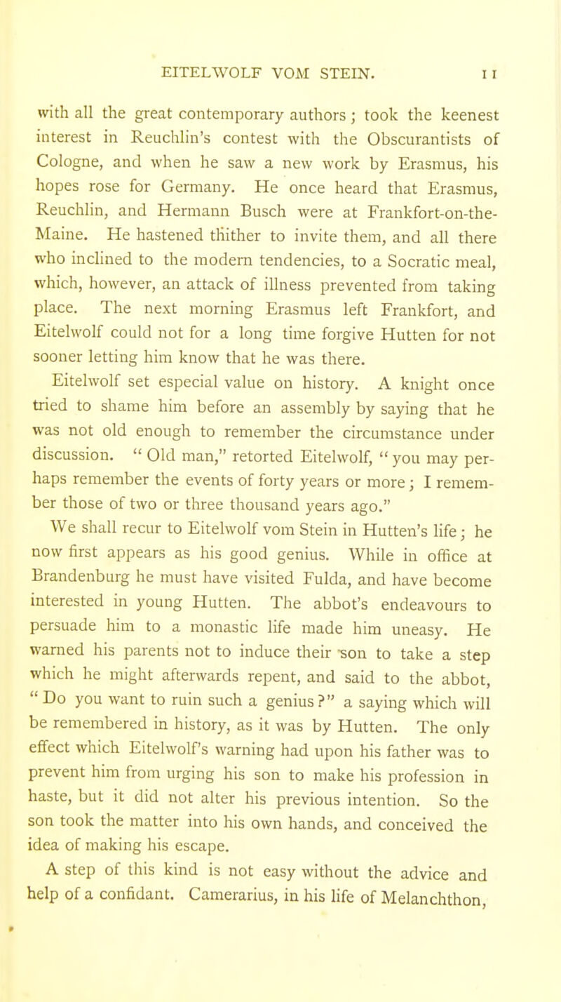 EITELWOLF VOM STEIN. with all the great contemporary authors; took the keenest interest in Reuchlin's contest with the Obscurantists of Cologne, and when he saw a new work by Erasmus, his hopes rose for Germany. He once heard that Erasmus, Reuchlin, and Hermann Busch were at Frankfort-on-the- Maine. He hastened tliither to invite them, and all there who inclined to the modem tendencies, to a Socratic meal, which, however, an attack of illness prevented from taking place. The next morning Erasmus left Frankfort, and Eitelwolf could not for a long time forgive Hutten for not sooner letting him know that he was there. Eitelwolf set especial value on history. A knight once tried to shame him before an assembly by saying that he was not old enough to remember the circumstance under discussion.  Old man, retorted Eitelwolf, you may per- haps remember the events of forty years or more; I remem- ber those of two or three thousand years ago. We shall recur to Eitelwolf vom Stein in Hutten's life; he now first appears as his good genius. While in office at Brandenburg he must have visited Fulda, and have become interested in young Hutten. The abbot's endeavours to persuade him to a monastic life made him uneasy. He warned his parents not to induce their -son to take a step which he might afterwards repent, and said to the abbot,  Do you want to ruin such a genius ? a saying which will be remembered in history, as it was by Hutten. The only effect which Eitelwolf's warning had upon his father was to prevent him from urging his son to make his profession in haste, but it did not alter his previous intention. So the son took the matter into his own hands, and conceived the idea of making his escape. A step of this kind is not easy without the advice and help of a confidant. Camerarius, in his life of Melanchthon