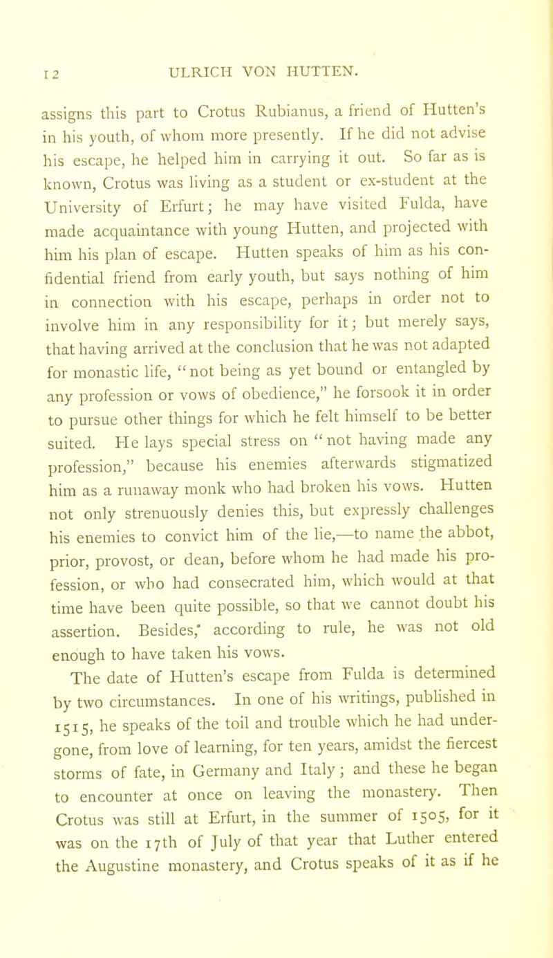 assigns this part to Crotus Rubianus, a friend of Hutten's in his youth, of whom more presently. If he did not advise his escape, he helped him in carrying it out. So far as is known, Crotus was living as a student or ex-student at the University of Erfurt; he may have visited Fulda, have made acquaintance with young Hutten, and projected with him his plan of escape. Hutten speaks of him as his con- fidential friend from early youth, but says nothing of him in connection with his escape, perhaps in order not to involve him in any responsibility for it; but merely says, that having arrived at the conclusion that he was not adapted for monastic life, not being as yet bound or entangled by any profession or vows of obedience, he forsook it in order to pursue other things for which he felt himself to be better suited. He lays special stress on not having made any profession, because his enemies afterwards stigmatized him as a runaway monk who had broken his vows. Hutten not only strenuously denies this, but expressly challenges his enemies to convict him of the lie,—to name the abbot, prior, provost, or dean, before whom he had made his pro- fession, or who had consecrated him, which would at that time have been quite possible, so that we cannot doubt his assertion. Besides,* according to rule, he was not old enough to have taken his vows. The date of Hutten's escape from Fulda is determined by two circumstances. In one of his writings, published in 1515, he speaks of the toil and trouble which he had under- gone, from love of learning, for ten years, amidst the fiercest storms of fate, in Germany and Italy; and these he began to encounter at once on leaving the monastery. Then Crotus was still at Erfurt, in the summer of 1505, for it was on the 17th of July of that year that Luther entered the Augustine monastery, and Crotus speaks of it as if he