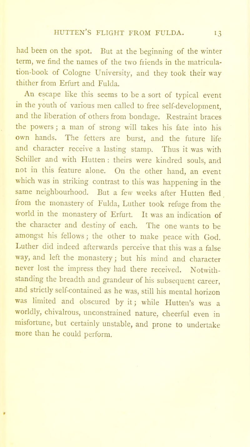 hutten's flight from fulda. had been on the spot. But at the beginning of the winter term, we find the names of the two friends in the matricula- tion-book of Cologne University, and they took their way thither from Erfurt and Fulda. An escape like this seems to be a sort of typical event in the youth of various men called to free self-development, and the liberation of others from bondage. Restraint braces the powers; a man of strong will takes his fate into his own hands. The fetters are burst, and the future life and character receive a lasting stamp. Thus it was with Schiller and with Hutten : theirs were kindred souls, and not in this feature alone. On the other hand, an event which was in striking contrast to this was happening in the same neighbourhood. But a few weeks after Hutten fled from the monastery of Fulda, Luther took refuge from the world in the monastery of Erfurt. It was an indication of the character and destiny of each. The one wants to be amongst his fellows; the other to make peace with God. Luther did indeed afterwards perceive that this was a false way, and left the monastery j but his mind and character never lost the impress they had there received. Notwith- standing the breadth and grandeur of his subsequent career, and strictly self-contained as he was, still his mental horizon was limited and obscured by it; while Hutten's was a worldly, chivalrous, unconstrained nature, cheerful even in misfortune, but certainly unstable, and prone to undertake more than he could perform.