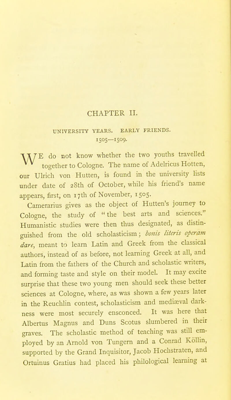 CHAPTER II. UNIVERSITY YEARS. EARLY FRIENDS. 1505—1509. \\ TE do not know whether the two youths travelled together to Cologne. The name of Adelricus Hotten, our Ulrich von Hutten, is found in the university lists under date of 28th of October, while his friend's name appears, first, on 17th of November, 1505. Camerarius gives as the object of Hutten's journey to Cologne, the study of the best arts and sciences. Humanistic studies were then thus designated, as distin- guished from the old scholasticism; bonis Uteris operam dare, meant to learn Latin and Greek from the classical authors, instead of as before, not learning Greek at all, and Latin from the fathers of the Church and scholastic writers, and forming taste and style on their model. It may excite surprise that these two young men should seek these better sciences at Cologne, where, as was shown a few years later in the Reuchlin contest, scholasticism and mediaeval dark- ness were most securely ensconced. It was here that Albertus Magnus and Duns Scotus slumbered in their graves. The scholastic method of teaching was still em- ployed by an Arnold von Tungern and a Conrad Kolhn, supported by the Grand Inquisitor, Jacob Hochstraten, and Ortuinus Gratius had placed his philological learning at