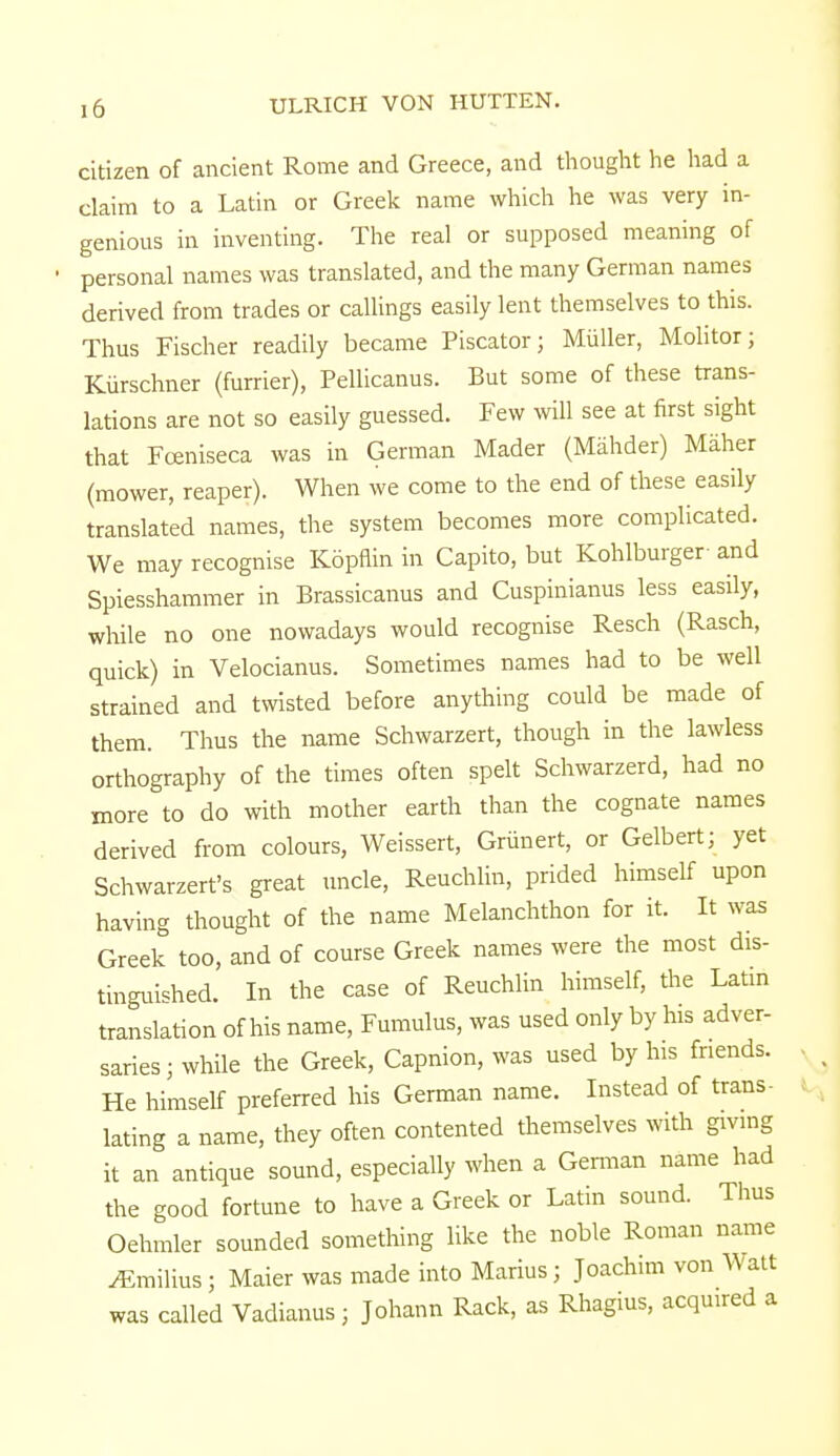 citizen of ancient Rome and Greece, and thought he had a claim to a Latin or Greek name which he was very in- genious in inventing. The real or supposed meaning of personal names was translated, and the many German names derived from trades or callings easily lent themselves to this. Thus Fischer readily became Piscator; Miiller, Molitor; Kiirschner (furrier), Pellicanus. But some of these trans- lations are not so easily guessed. Few will see at first sight that Fceniseca was in German Mader (Mahder) Maher (mower, reaper). When we come to the end of these easily translated names, the system becomes more complicated. We may recognise Kopflin in Capito, but Kohlburger and Spiesshammer in Brassicanus and Cuspinianus less easily, while no one nowadays would recognise Resch (Rasch, quick) in Velocianus. Sometimes names had to be well strained and twisted before anything could be made of them. Thus the name Schwarzert, though in the lawless orthography of the times often spelt Schwarzerd, had no more to do with mother earth than the cognate names derived from colours, Weissert, Griinert, or Gelbert; yet Schwarzert's great uncle, Reuchlin, prided himself upon having thought of the name Melanchthon for it. It was Greek too, and of course Greek names were the most dis- tinguished. In the case of Reuchlin himself, the Latin translation of his name, Fumulus, was used only by his adver- saries j while the Greek, Capnion, was used by his friends. He himself preferred his German name. Instead of trans- lating a name, they often contented themselves with giving it an antique sound, especially when a German name had the good fortune to have a Greek or Latin sound. Thus Oehmler sounded something like the noble Roman name ^Emilius; Maier was made into Marius; Joachim von Watt was called Vadianus; Johann Rack, as Rhagius, acquired a