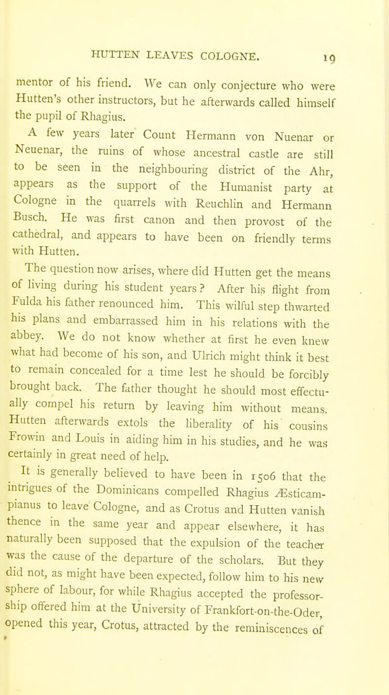 HUTTEN LEAVES COLOGNE. 1 C) mentor of his friend. We can only conjecture who were Hutten's other instructors, but he afterwards called himself the pupil of Rhagius. A few years later Count Hermann von Nuenar or Neuenar, the ruins of whose ancestral castle are still to be seen in the neighbouring district of the Ahr, appears as the support of the Humanist party at Cologne in the quarrels with Reuchlin and Hermann Busch. He was first canon and then provost of the cathedral, and appears to have been on friendly terms with Hutten. The question now arises, where did Hutten get the means of living during his student years ? After his flight from Fulda his father renounced him. This wilful step thwarted his plans and embarrassed him in his relations with the abbey. We do not know whether at first he even knew what had become of his son, and Ulrich might think it best to remain concealed for a time lest he should be forcibly brought back. The father thought he should most effectu- ally compel his return by leaving him without means. Hutten afterwards extols the liberality of his cousins Frowin and Louis in aiding him in his studies, and he was certainly in great need of help. It is generally believed to have been in 1506 that the intrigues of the Dominicans compelled Rhagius ^sticam- pianus to leave Cologne, and as Crotus and Hutten vanish thence in the same year and appear elsewhere, it has naturally been supposed that the expulsion of the teacher was the cause of the departure of the scholars. But they did not, as might have been expected, follow him to his new sphere of labour, for while Rhagius accepted the professor- ship offered him at the University of Frankfort-on-the-Oder, opened this year, Crotus, attracted by the reminiscences of