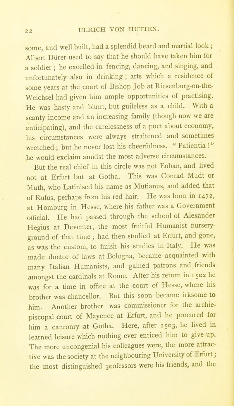 some, and well built, had a splendid beard and martial look ; Albert Diirer used to say that he should have taken him for a soldier; he excelled in fencing, dancing, and singing, and unfortunately also in drinking ; arts which a residence of some years at the court of Bishop Job at Riesenburg-on-the- Weichsel had given him ample opportunities of practising. He was hasty and blunt, but guileless as a child. With a scanty income and an increasing family (though now we are anticipating), and the carelessness of a poet about economy, his circumstances were always straitened and sometimes wretched; but he never lost his cheerfulness.  Patientia !  he would exclaim amidst the most adverse circumstances. But the real chief in this circle was not Eoban, and lived not at Erfurt but at Gotha. This was Conrad Mudt or Muth, who Latinised his name as Mutianus, and added that of Rufus, perhaps from his red hair. He was born in 1472, at Homburg in Hesse, where his father was a Government official. He had passed through the school of Alexander Hegius at Deventer, the most fruitful Humanist nursery- ground of that time; had then studied at Erfurt, and gone, as was the custom, to finish his studies in Italy. He was made doctor of laws at Bologna, became acquainted with many Italian Humanists, and gained patrons and friends amongst the cardinals at Rome. After his return in 1502 he was for a time in office at the court of Hesse, where his brother was chancellor. But this soon became irksome to him. Another brother was commissioner for the archie- piscopal court of Mayence at Erfurt, and he procured for him a canronry at Gotha. Here, after 1503, he lived in learned leisure which nothing ever enticed him to give up. The more uncongenial his colleagues were, the more attrac- tive was the society at the neighbouring University of Erfurt; the most distinguished professors were his friends, and the