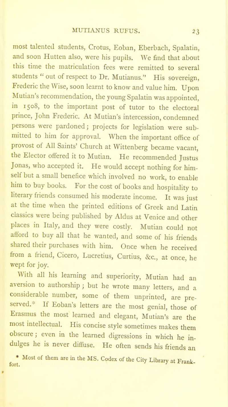 most talented students, Crotus, Eoban, Eberbach, Spalatin, and soon Hutten also, were his pupils. We find that about this time the matriculation fees were remitted to several students  out of respect to Dr. Mutianus. His sovereign, Frederic the Wise, soon learnt to know and value him. Upon Mutian's recommendation, the young Spalatin was appointed, in 1508, to the important post of tutor to the electoral prince, John Frederic. At Mutian's intercession, condemned persons were pardoned; projects for legislation were sub- mitted to him for approval. When the important office of provost of All Saints' Church at Wittenberg became vacant, the Elector offered it to Mutian. He recommended Justus Jonas, who accepted it. He would accept nothing for him- self but a small benefice which involved no work, to enable him to buy books. For the cost of books and hospitality to literary friends consumed his moderate income. It was just at the time when the printed editions of Greek and Latin classics were being published by Aldus at Venice and other places in Italy, and they were costly. Mutian could not afford to buy all that he wanted, and some of his friends shared their purchases with him. Once when he received from a friend, Cicero, Lucretius, Curtius, Sec, at once, he wept for joy. With all his learning and superiority, Mutian had an aversion to authorship ; but he wrote many letters, and a considerable number, some of them unprinted, are pre- served.* If Eoban's letters are the most genial, those of Erasmus the most learned and elegant, Mutian's are the most intellectual. His concise style sometimes makes them obscure; even in the learned digressions in which he in- dulges he is never diffuse. He often sends his friends an • Most of them are in the MS. Codex of the City Library at Frank-