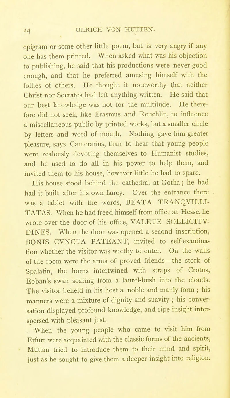 -74 epigram or some other little poem, but is very angry if any one has them printed. When asked what was his objection to publishing, he said that his productions were never good enough, and that he preferred amusing himself with the follies of others. He thought it noteworthy that neither Christ nor Socrates had left anything written. He said that our best knowledge was not for the multitude. He there- fore did not seek, like Erasmus and Reuchlin, to influence a miscellaneous public by printed works, but a smaller circle by letters and word of mouth. Nothing gave him greater pleasure, says Camerarius, than to hear that young people were zealously devoting themselves to Humanist studies, and he used to do all in his power to help them, and invited them to his house, however little he had to spare. His house stood behind the cathedral at Gotha; he had had it built after his own fancy. Over the entrance there was a tablet with the words, BEATA TRANQVILLI- TATAS. When he had freed himself from office at Hesse, he wrote over the door of his office, VALETE SOLLICITV- DINES. When the door was opened a second inscription, BONIS CVNCTA PATEANT, invited to self-examina- tion whether the visitor was worthy to enter. On the walls of the room were the arms of proved friends—the stork of Spalatin, the horns intertwined with straps of Crotus, Eoban's swan soaring from a laurel-bush into the clouds. The visitor beheld in his host a noble and manly form; his manners were a mixture of dignity and suavity ; his conver- sation displayed profound knowledge, and ripe insight inter- spersed with pleasant jest. When the young people who came to visit him from Erfurt were acquainted with the classic forms of the ancients, Mutian tried to introduce them to their mind and spirit, just as he sought to give them a deeper insight into religion.