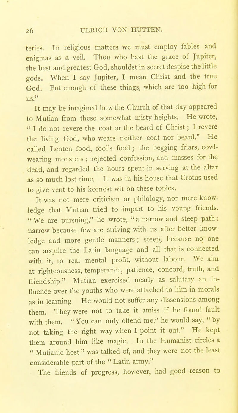 teries. In religious matters we must employ fables and enigmas as a veil. Thou who hast the grace of Jupiter, the best and greatest God, shouldst in secret despise the little gods. When I say Jupiter, I mean Christ and the true God. But enough of these things, which are too high for us. It may be imagined how the Church of that day appeared to Mutian from these somewhat misty heights. He wrote,  I do not revere the coat or the beard of Christ; I revere the living God, who wears neither coat nor beard. He called Lenten food, fool's food; the begging friars, cowl- wearing monsters ; rejected confession, and masses for the dead, and regarded the hours spent in serving at the altar as so much lost time. It was in his house that Crotus used to give vent to his keenest wit on these topics. It was not mere criticism or philology, nor mere know- ledge that Mutian tried to impart to his young friends.  We are pursuing, he wrote,  a narrow and steep path: narrow because few are striving with us after better know- ledge and more gentle manners; steep, because no one can acquire the Latin language and all that is connected with it, to real mental profit, without labour. We aim at righteousness, temperance, patience, concord, truth, and friendship. Mutian exercised nearly as salutary an in- fluence over the youths who were attached to him in morals as in learning. He would not suffer any dissensions among them. They were not to take it amiss if he found fault with them.  You can only offend me, he would say,  by not taking the right way when I point it out. He kept them around him like magic. In the Humanist circles a  Mutianic host was talked of, and they were not the least considerable part of the  Latin army. The friends of progress, however, had good reason to