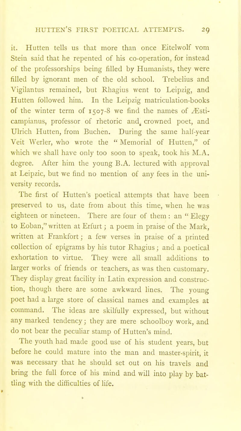 it. Hutten tells us that more than once Eitelvvolf vom Stein said that he repented of his co-operation, for instead of the professorships being filled by Humanists, they were filled by ignorant men of the old school. Trebelius and Vigilantus remained, but Rhagius went to Leipzig, and Hutten followed him. In the Leipzig matriculation-books of the winter term of 1507-8 we find the names of ^Esti- campianus, professor of rhetoric and^ crowned poet, and Ulrich Hutten, from Buchen. During the same half-year Veit Werler, who wrote the  Memorial of Hutten, of which we shall have only too soon to speak, took his M.A. degree. After him the young B.A. lectured with approval at Leipzic, but we find no mention of any fees in the uni- versity records. The first of Hutten's poetical attempts that have been preserved to us, date from about this time, when he was eighteen or nineteen. There are four of them : an  Elegy to Eoban, written at Erfurt; a poem in praise of the Mark, written at Frankfort; a few verses in praise of a printed collection of epigrams by his tutor Rhagius; and a poetical exhortation to virtue. They were all small additions to larger works of friends or teachers, as was then customary. They display great facility in'Latin expression and construc- tion, though there are some awkward lines. The young poet had a large store of classical names and examples at command. The ideas are skilfully expressed, but without any marked tendency; they are mere schoolboy work, and do not bear the peculiar stamp of Hutten's mind. The youth had made good use of his student years, but before he could mature into the man and master-spirit, it was necessary that he should set out on his travels and bring the full force of his mind and will into play by bat- tling with the difficulties of life.