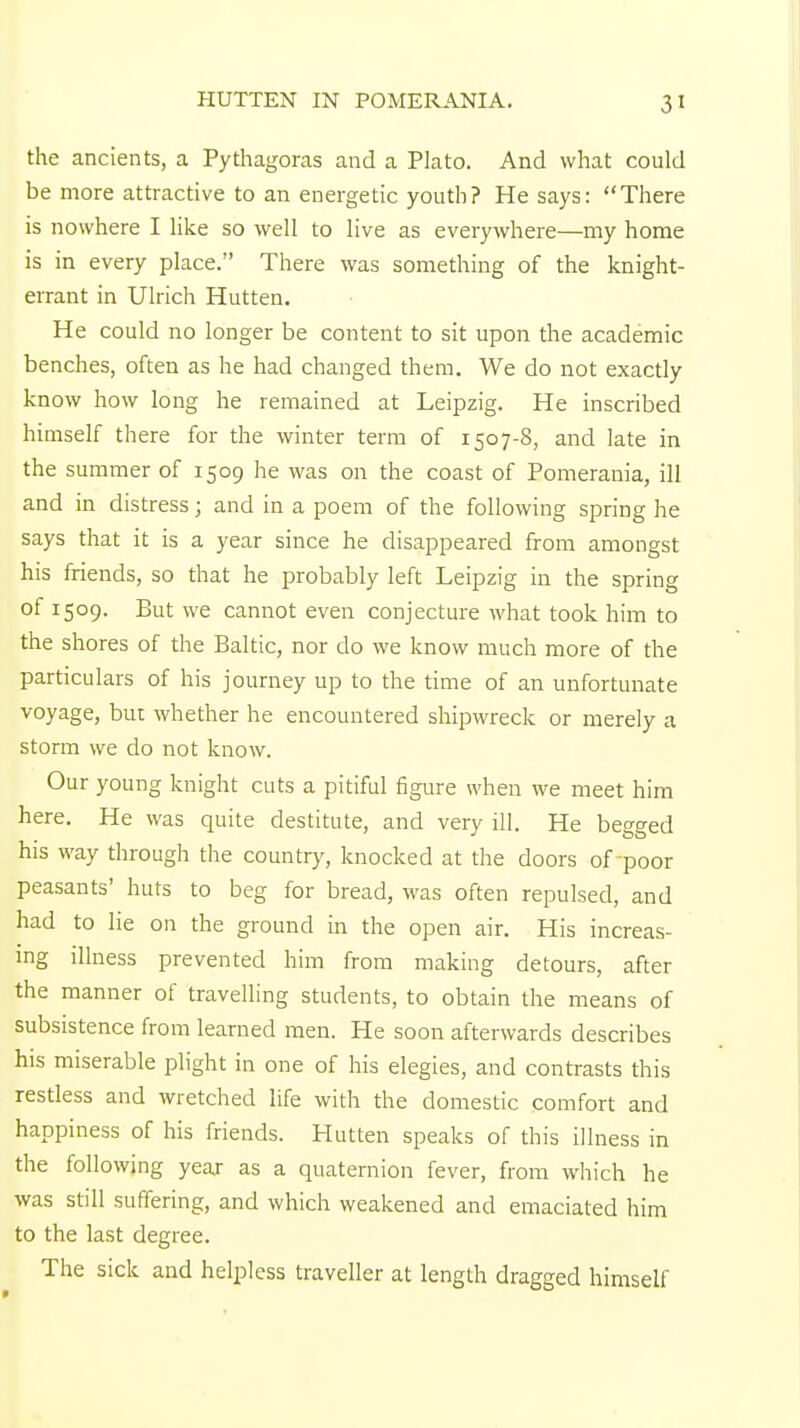 the ancients, a Pythagoras and a Plato. And what could be more attractive to an energetic youth? He says: There is nowhere I like so well to live as everywhere—my home is in every place. There was something of the knight- errant in Ulrich Hutten. He could no longer be content to sit upon the academic benches, often as he had changed them. We do not exactly know how long he remained at Leipzig. He inscribed himself there for the winter term of 1507-8, and late in the summer of 1509 he was on the coast of Pomerania, ill and in distress; and in a poem of the following spring he says that it is a year since he disappeared from amongst his friends, so that he probably left Leipzig in the spring of 1509. But we cannot even conjecture what took him to the shores of the Baltic, nor do we know much more of the particulars of his journey up to the time of an unfortunate voyage, but whether he encountered shipwreck or merely a storm we do not know. Our young knight cuts a pitiful figure when we meet him here. He was quite destitute, and very ill. He begged his way through the country, knocked at the doors of poor peasants' huts to beg for bread, was often repulsed, and had to lie on the ground in the open air. His increas- ing illness prevented him from making detours, after the manner of travelling students, to obtain the means of subsistence from learned men. He soon afterwards describes his miserable plight in one of his elegies, and contrasts this restless and wretched life with the domestic comfort and happiness of his friends. Hutten speaks of this illness in the following year as a quaternion fever, from which he was still suffering, and which weakened and emaciated him to the last degree. The sick and helpless traveller at length dragged himself