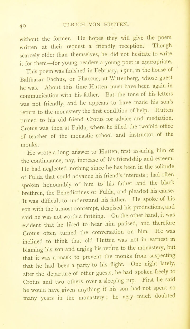 4Q without the former. He hopes they will give the poem written at their request a friendly reception. Though scarcely older than themselves, he did not hesitate to write it for them—for young readers a young poet is appropriate. This poem was finished in February, 1511, in the house of Balthasar Fachus, or Phaccus, at Wittenberg, whose guest he was. About this time Hutten must have been again in communication with his father. But the tone of his letters was not friendly, and he appears to have made his son's return to the monastery the first condition of help. Hutten turned to his old friend Crotus for advice and mediation. Crotus was then at Fulda, where he filled the twofold office of teacher of the monastic school and instructor of the monks. He wrote a long answer to Hutten, first assuring him of the continuance, nay, increase of his friendship and esteem. He had neglected nothing since he has been in the solitude of Fulda that could advance his friend's interests; had often spoken honourably of him to his father and the black brethren, the Benedictines of Fulda, and pleaded his cause. It was difficult to understand his father. He spoke of his son with the utmost contempt, despised his productions, and said he was not worth a farthing. On the other hand, it was evident that he liked to hear him praised, and therefore Crotus often turned the conversation on him. He was inclined to think that old Hutten was not in earnest in blaming his son and urging his return to the monastery, but that it was a mask to prevent the monks from suspecting that he had been a party to his flight. One night lately, after the departure of other guests, he had spoken freely to Crotus and two others over a sleeping-cup. First he said he would have given anything if his son had not spent so many years in the monastery; he very much doubted