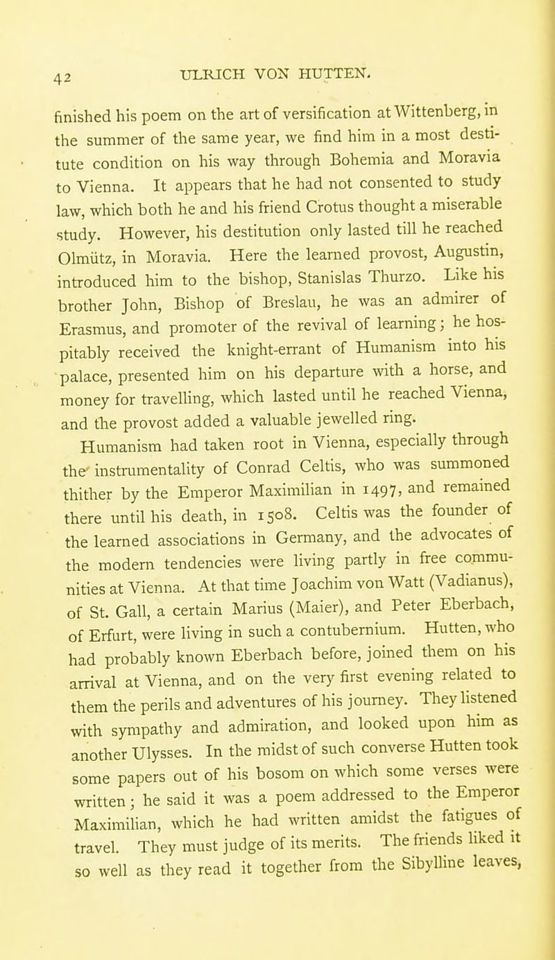 finished his poem on the art of versification at Wittenberg, in the summer of the same year, we find him in a most desti- tute condition on his way through Bohemia and Moravia to Vienna. It appears that he had not consented to study law, which both he and his friend Crotus thought a miserable study. However, his destitution only lasted till he reached Olmiitz, in Moravia. Here the learned provost, Augustin, introduced him to the bishop, Stanislas Thurzo. Like his brother John, Bishop of Breslau, he was an admirer of Erasmus, and promoter of the revival of learning; he hos- pitably received the knight-errant of Humanism into his palace, presented him on his departure with a horse, and money for travelling, which lasted until he reached Vienna, and the provost added a valuable jewelled ring. Humanism had taken root in Vienna, especially through the' instrumentality of Conrad Celtis, who was summoned thither by the Emperor Maximilian in 1497, and remained there until his death, in 1508. Celtis was the founder of the learned associations in Germany, and the advocates of the modern tendencies were living partly in free commu- nities at Vienna. At that time Joachim von Watt (Vadianus), of St. Gall, a certain Marius (Maier), and Peter Eberbach, of Erfurt, were living in such a contubernium. Hutten, who had probably known Eberbach before, joined them on his arrival at Vienna, and on the very first evening related to them the perils and adventures of his journey. They listened with sympathy and admiration, and looked upon him as another Ulysses. In the midst of such converse Hutten took some papers out of his bosom on which some verses were written; he said it was a poem addressed to the Emperor Maximilian, which he had written amidst the fatigues of travel. They must judge of its merits. The friends liked it so well as they read it together from the Sibylline leaves,