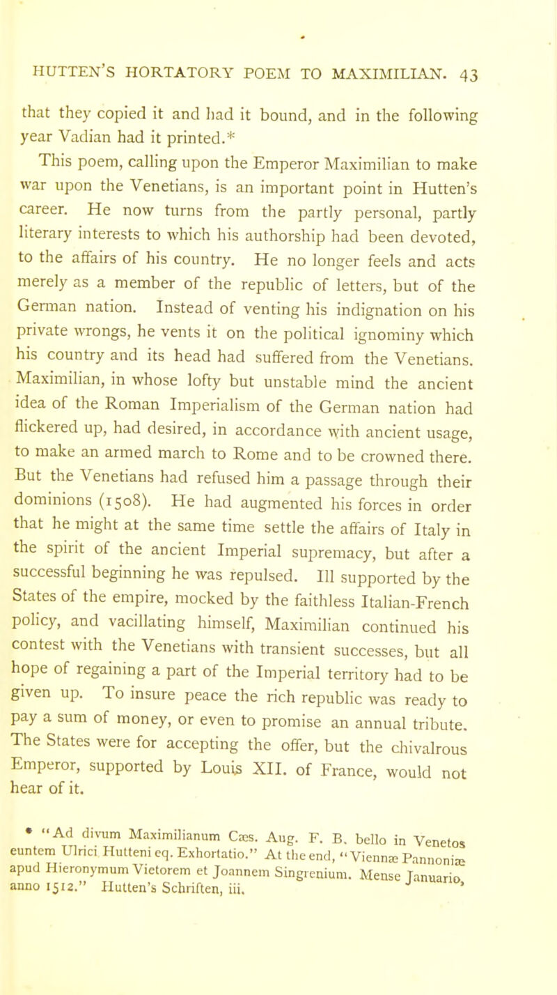 that they copied it and had it bound, and in the following year Vadian had it printed.* This poem, calling upon the Emperor Maximilian to make war upon the Venetians, is an important point in Hutten's career. He now turns from the partly personal, partly literary interests to which his authorship had been devoted, to the affairs of his country. He no longer feels and acts merely as a member of the republic of letters, but of the German nation. Instead of venting his indignation on his private wrongs, he vents it on the political ignominy which his country and its head had suffered from the Venetians. Maximilian, in whose lofty but unstable mind the ancient idea of the Roman Imperialism of the German nation had flickered up, had desired, in accordance with ancient usage, to make an armed march to Rome and to be crowned there. But the Venetians had refused him a passage through their dominions (1508). He had augmented his forces in order that he might at the same time settle the affairs of Italy in the spirit of the ancient Imperial supremacy, but after a successful beginning he was repulsed. Ill supported by the States of the empire, mocked by the faithless Italian-French policy, and vacillating himself, Maximilian continued his contest with the Venetians with transient successes, but all hope of regaining a part of the Imperial territory had to be given up. To insure peace the rich republic was ready to pay a sum of money, or even to promise an annual tribute. The States were for accepting the offer, but the chivalrous Emperor, supported by Louis XII. of France, would not hear of it. • Ad divum Maximilianum Caes. Aug. F. B. bello in Venetos euntem Ulnci Hutteni eq. Exhortatio. At the end, Vienme Pannonia? apud Hieronymum Vietorem et Joannem Singrcnium. Mense Tanuario anno 1512. Hutten's Schriften, iii.