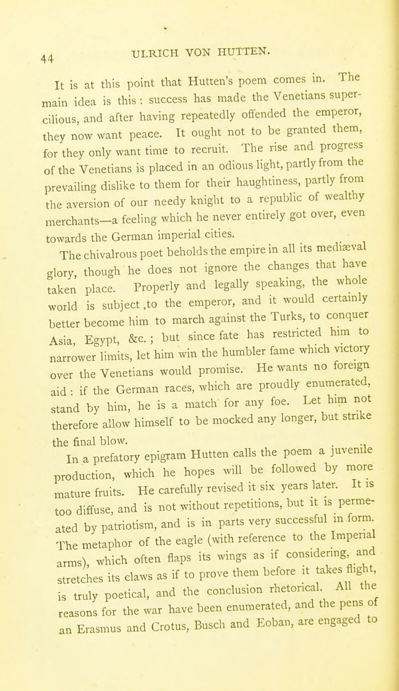 It is at this point that Hutten's poem comes in. The main idea is this : success has made the Venetians super- cilious, and after having repeatedly offended the emperor, they now want peace. It ought not to be granted them, for they only want time to recruit. The rise and progress of the Venetians is placed in an odious light, partly from the prevailing dislike to them for their haughtiness, partly from the aversion of our needy knight to a republic of wealthy merchants-a feeling which he never entirely got over, even towards the German imperial cities. The chivalrous poet beholds the empire in all its mediaeval glory though he does not ignore the changes that have taken place. Properly and legally speaking, the whole world is subject .to the emperor, and it would certainly better become him to march against the Turks, to conquer Asia, Egypt, &c ; but since fate has restricted him to narrower limits, let him win the humbler fame which victory over the Venetians would promise. He wants no foreign aid - if the German races, which are proudly enumerated, stand by him, he is a match for any foe. Let him not therefore allow himself to be mocked any longer, but strike the final blow. . In a prefatory epigram Hutten calls the poem a juvenile production, which he hopes will be followed by more mature fruits. He carefully revised it six years later. It is too diffuse, and is not without repetitions, but it is perme- ated by patriotism, and is in parts very successful in form The metaphor of the eagle (with reference to the Impend arms), which often flaps its wings as if considering and stretches its claws as if to prove them before it takes fl,ght, is truly poetical, and the conclusion rhetorical. All the reasons for the war have been enumerated, and the pens of an Erasmus and Crotus, Busch and Eoban, are engaged to