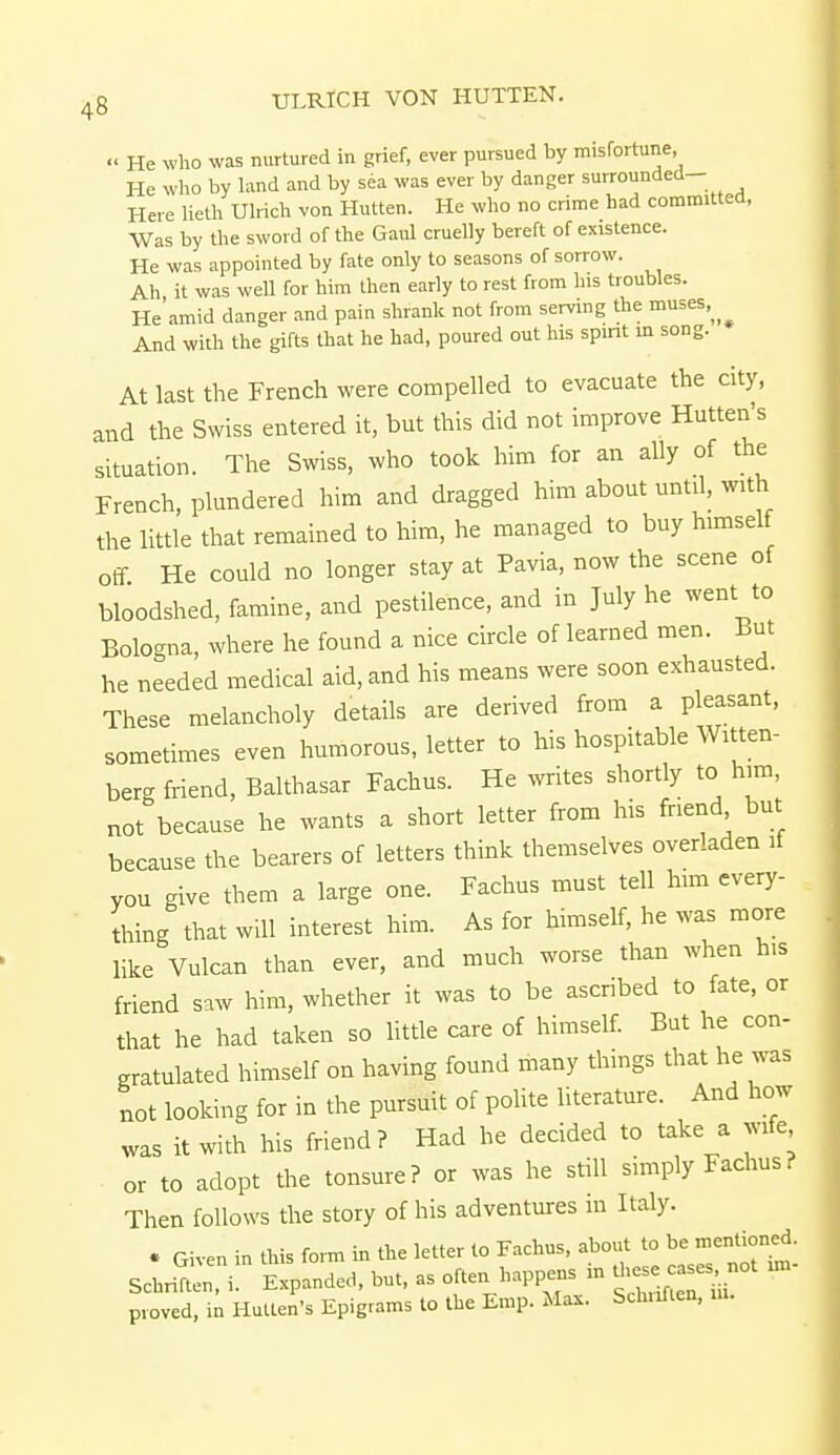 « He who was nurtured in grief, ever pursued by misfortune, He who by land and by sea was ever by danger surrounded- Here lieth Ulrich von Hutten. He who no crime had committed, Was by the sword of the Gaul cruelly bereft of existence. He was appointed by fate only to seasons of sorrow. Ah it was well for him then early to rest from his troubles. He'amid danger and pain shrank not from serving the muses. And with the gifts that he had, poured out his spirit in song. At last the French were compelled to evacuate the city, and the Swiss entered it, but this did not improve Hutten's situation. The Swiss, who took him for an ally of the French, plundered him and dragged him about until, with the little that remained to him, he managed to buy himself off He could no longer stay at Pavia, now the scene of bloodshed, famine, and pestilence, and in July he went to Bologna, where he found a nice circle of learned men. But he needed medical aid, and his means were soon exhausted. These melancholy details are derived from a pleasant, sometimes even humorous, letter to his hospitable Witten- berg friend, Balthasar Fachus. He writes shortly to him, not because he wants a short letter from his friend but because the bearers of letters think themselves overladen if you give them a large one. Fachus must tell him every- thing that will interest him. As for himself, he was more like Vulcan than ever, and much worse than when his friend saw him, whether it was to be ascribed to fate, or that he had taken so little care of himself. But he con- gratulated himself on having found many things that he was not looking for in the pursuit of polite literature. And how was it with his friend? Had he decided to take a wife or to adopt the tonsure? or was he still simply Fachus? Then follows the story of his adventures m Italy. « Given in this form in the letter to Fachus, about to be mentioned. Scbritn6 i. Expanded, but, as often happens in proved, in Hutten's Epigrams to the Emp. Max. Scbnften,