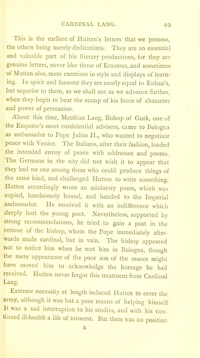 CARDINAL LANG. This is the earliest of Hutten's letters that we possess, the others being merely dedications. They are an essential and valuable part of his literary productions, for they are genuine letters, never like those of Erasmus, and sometimes of Mutian also, mere exercises in style and displays of learn- ing. In spirit and humour they are nearly equal to Eoban's, but superior to them, as we shall see as we advance further, when they begin to bear the stamp of his force of character and power of persuasion. About this time, Matthias Lang, Bishop of Gurk, one of the Emperor's most confidential advisers, came to Bologna as ambassador to Tope Julius II., who wanted to negotiate peace with Venice. The Italians, after their fashion, loaded the intended envoy of peace with addresses and poems. The Germans in the city did not wish it to appear that they had no one among them who could produce things of the same kind, and challenged Hutten. to write something. Hutten accordingly wrote an adulatory poem, which was copied, handsomely bound, and handed to the Imperial ambassador. He received it with an indifference which deeply hurt the young poet. Nevertheless, supported by strong recommendations, he tried to gain a post in the retinue of the bishop, whom the Pope immediately after- wards made cardinal, but in vain. The bishop appeared not to notice him when he met him in Bologna, though the mere appearance of the poor son of the muses might have moved him to acknowledge the homage he had received. Hutten never forgot this treatment from Cardinal Lang. Extreme necessity at length induced Hutten to enter the army, although it was but a poor means of helping himself It was a sad interruption to his studies, and with his con- tinued ill-health a life of torment. But there was no position E