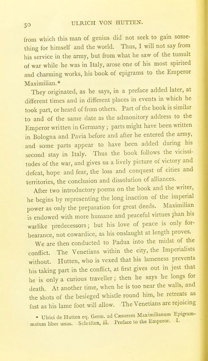 from which this man of genius did not seek to gain some- thing for himself and the world. Thus, I will not say from his service in the army, but from what he saw of the tumult of war while he was in Italy, arose one of his most spirited and charming works, his book of epigrams to the Emperor Maximilian.* They originated, as he says, in a preface added later, at different times and in different places in events in which he took part, or heard of from others. Part of the book is similar to and of the same date as the admonitory address to the Emperor written in Germany ; parts might have been written in Bologna and Pavia before and after he entered the army, and some parts appear to have been added during his second stay in Italy. Thus the book follows the vicissi- tudes of the war, and gives us a lively picture of victory and defeat, hope and fear, the loss and conquest of cities and territories, the conclusion and dissolution of alliances. After two introductory poems on the book and the writer, he begins by representing the long inaction of the impenal power as only the preparation for great deeds. Maximilian is endowed with more humane and peaceful virtues than bs warlike predecessors; but his love of peace is only for- bearance, not cowardice, as his onslaught at length proves. We are then conducted to Padua into the midst of the conflict. The Venetians within the city, the Imperialists without. Hutten, who is vexed that his lameness prevents his taking part in the conflict, at first gives out in jest that he is only a curious traveller; then he says he longs for death. At another time, when he is too near the walls, and the shots of the besieged whistle round him, he retreats as fast as his lame foot will allow. The Venetians are rejoicing ♦ Ulrici de Hutten eq. Germ, ad Caaarem Maximilianum Epigram- malum liber unus. Sch.iften, iii. Preface to the Emperor. 1.