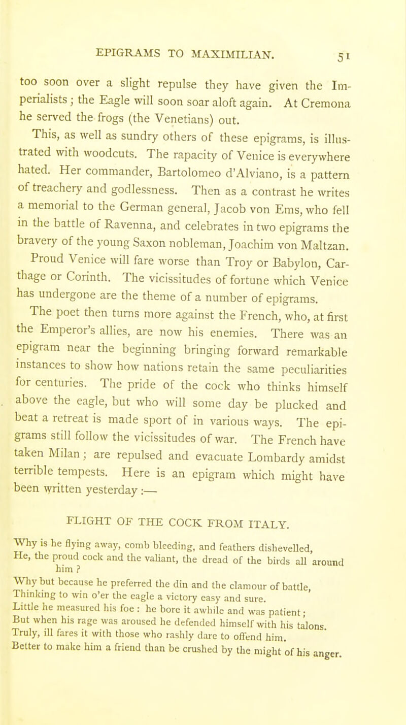 EPIGRAMS TO MAXIMILIAN. too soon over a slight repulse they have given the Im- perialists ; the Eagle will soon soar aloft again. At Cremona he served the frogs (the Venetians) out. This, as well as sundry others of these epigrams, is illus- trated with woodcuts. The rapacity of Venice is everywhere hated. Her commander, Bartolomeo d'Alviano, is a pattern of treachery and godlessness. Then as a contrast he writes a memorial to the German general, Jacob von Ems, who fell in the battle of Ravenna, and celebrates in two epigrams the bravery of the young Saxon nobleman Joachim von Maltzan. Proud Venice will fare worse than Troy or Babylon, Car- thage or Corinth. The vicissitudes of fortune which Venice has undergone are the theme of a number of epigrams. The poet then turns more against the French, who, at first the Emperor's allies, are now his enemies. There was an epigram near the beginning bringing forward remarkable instances to show how nations retain the same peculiarities for centuries. The pride of the cock who thinks himself above the eagle, but who will some day be plucked and beat a retreat is made sport of in various ways. The epi- grams still follow the vicissitudes of war. The French have taken Milan ; are repulsed and evacuate Lombardy amidst terrible tempests. Here is an epigram which might have been written yesterday :— FLIGHT OF THE COCK FROM ITALY. Why is he flying away, comb bleeding, and feathers dishevelled, He, the proud cock and the valiant, the dread of the birds all around him ? Why but because he preferred the din and the clamour of battle Thinking to win o'er the eagle a victory easy and sure. Little he measured his foe : he bore it awhile and was patient; But when his rage was aroused he defended himself with his talons Truly, ill fares it with those who rashly dare to offend him. Better to make him a friend than be crushed by the might of his anger