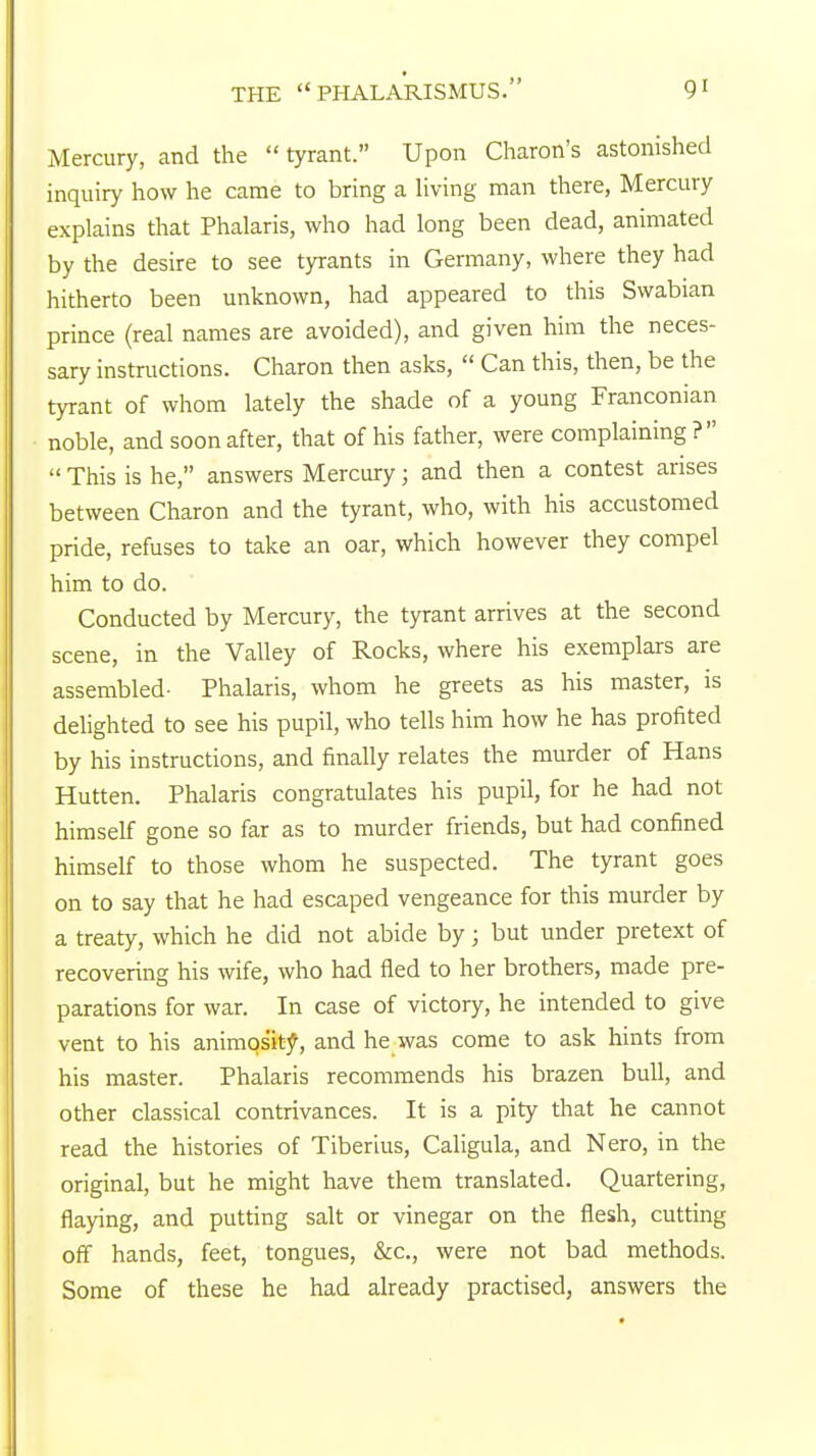 THE PHALARISMUS. 9' Mercury, and the tyrant. Upon Charon's astonished inquiry how he came to bring a living man there, Mercury explains that Phalaris, who had long been dead, animated by the desire to see tyrants in Germany, where they had hitherto been unknown, had appeared to this Swabian prince (real names are avoided), and given him the neces- sary instructions. Charon then asks, Can this, then, be the tyrant of whom lately the shade of a young Franconian noble, and soon after, that of his father, were complaining? This is he, answers Mercury; and then a contest arises between Charon and the tyrant, who, with his accustomed pride, refuses to take an oar, which however they compel him to do. Conducted by Mercury, the tyrant arrives at the second scene, in the Valley of Rocks, where his exemplars are assembled- Phalaris, whom he greets as his master, is delighted to see his pupil, who tells him how he has profited by his instructions, and finally relates the murder of Hans Hutten. Phalaris congratulates his pupil, for he had not himself gone so far as to murder friends, but had confined himself to those whom he suspected. The tyrant goes on to say that he had escaped vengeance for this murder by a treaty, which he did not abide by; but under pretext of recovering his wife, who had fled to her brothers, made pre- parations for war. In case of victory, he intended to give vent to his animosity, and he was come to ask hints from his master. Phalaris recommends his brazen bull, and other classical contrivances. It is a pity that he cannot read the histories of Tiberius, Caligula, and Nero, in the original, but he might have them translated. Quartering, flaying, and putting salt or vinegar on the flesh, cutting off hands, feet, tongues, &c, were not bad methods. Some of these he had already practised, answers the