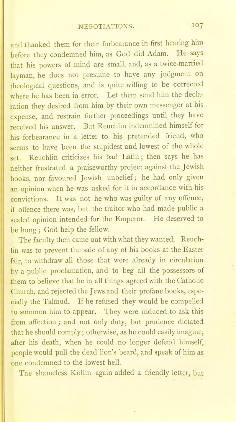 and thanked them for their forbearance in first hearing him before they condemned him, as God did Adam. He says that his powers of mind are small, and, as a twice-married layman, he does not presume to have any judgment on theological questions, and is quite willing to be corrected where he has been in error. Let them send him the decla- ration they desired from him by their own messenger at his expense, and restrain further proceedings until they have received his answer. But Reuchlin indemnified himself for his forbearance in a letter to his pretended friend, who seems to have been the stupidest and lowest of the whole set. Reuchlin criticizes his bad Latin; then says he has neither frustrated a praiseworthy project against the Jewish books, nor favoured Jewish unbelief; he had only given an opinion when he was asked for it in accordance with his convictions. It was not he who was guilty of any offence, if offence there was, but the traitor who had made public a sealed opinion intended for the Emperor. He deserved to be hung ; God help the fellow. The faculty then came out with what they wanted. Reuch- lin was to prevent the sale of any of his books at the Easter fair, to withdraw all those that were already in circulation by a public proclamation, and to beg all the possessors of them to believe that he in all things agreed with the Catholic Church, and rejected the Jews and their profane books, espe- cially the Talmud. If he refused they would be compelled to summon him to appear. They were induced to ask this from affection; and not only duty, but prudence dictated that he should comply; otherwise, as he could easily imagine, after his death, when he could no longer defend himself, people would pull the dead lion's beard, and speak of him as one condemned to the lowest hell. The shameless Kollin again added a friendly letter, but