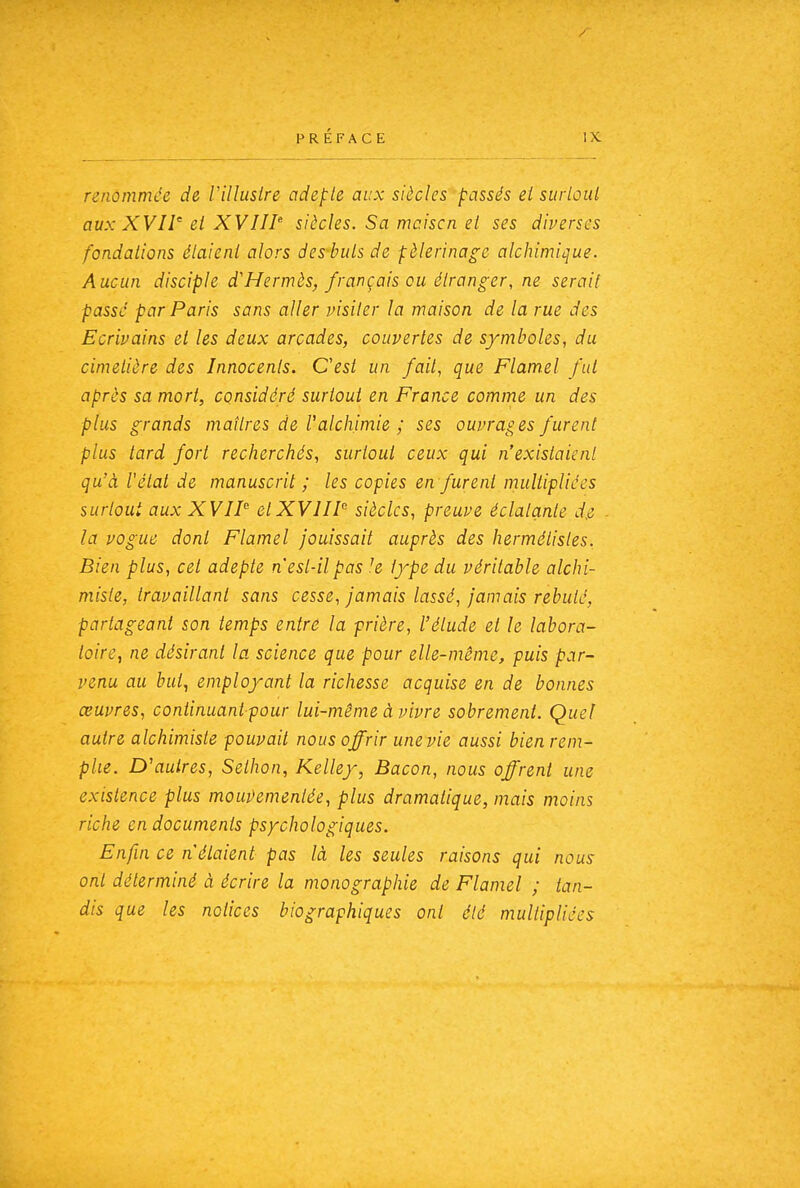 renommée de Villuslre adepte aux siècles passés ei siirbul aux XVIet XVIIP siècles. Sa mciscn el ses diverses fondations étaient alors des-buts de pèlerinage alchimiijue. Aucun disciple d'Hermès, français ou étranger, ne serait passé par Paris sans aller visiter la maison de la rue des Ecrivains et les deux arcades, couvertes de symboles, du cimetière des Innocents. C'est un fait, que Flamel fut après sa mort, considéré surtout en France comme un des plus grands maîtres de l'alchimie ; ses ouvrages furent plus tard fort recherchés, surtout ceux qui n'existaient qu'à l'état de manuscrit ; les copies en furent multipliées surtout aux XVII etXVIIP siècles, preuve éclatante d.e la vogue dont Flamel jouissait auprès des hermétisles. Bien plus, cet adepte n'est-il pas !e type du véritable alchi- miste, travaillant sans cesse, jamais lassé, jamais rebuté, partageant son temps entré la prière, l'étude et le labora- toire, ne désirant la science que pour elle-même, puis par- venu au but, employant la richesse acquise en de bonnes œuvres, continuant pour lui-même à vivre sobrement. Quel autre alchimiste pouvait nous offrir une vie aussi bien rem- plie. D'autres, Selhon, Kelley, Bacon, nous offrent une existence plus mou])ementée, plus dramatique, mais moins riche en documents psychologiques. Enfin ce n'étaient pas là les seules raisons qui nous ont déterminé à écrire la monographie de Flamel ; tan- dis que les notices biographiques ont été multipliées