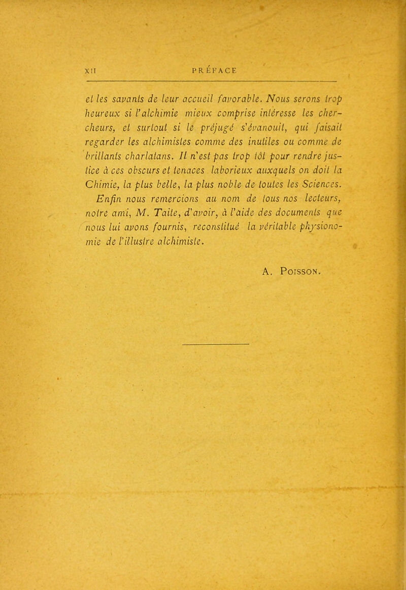 el les savants de leur accueil favorable. Nous serons trop heureux si l'alchimie mieux comprise intéresse les cher- cheurs, et surtout si le préjugé s'évanouit, qui faisait regarder les alchimistes comme des inutiles ou comme de brillants charlatans. Il n'est pas trop tôt pour rendre jus- tice à ces obscurs et tenaces laborieux auxquels on doit la Chimie, la plus belle, la plus noble de toutes les Sciences. Enfin nous remercions au nom de tous nos lecteurs, notre ami, M. Taile, d'avoir, à l'aide des documents que nous lui avons fournis, reconstitué la véritable physiono- mie deiillusire alchimiste. A. Poisson.