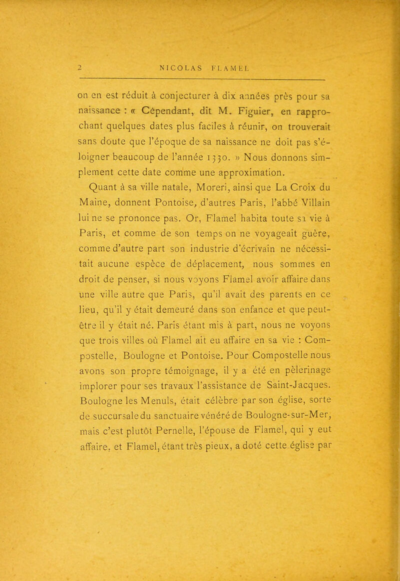 NICOLAS !• I. A M K I. on en est réduit à conjecturer à dix années près pour sa naissance : « Cépendant, dît M. Figuier, en rappro- chant quelques dates plus faciles à réunir, on trouverait sans doute que l'époque de sa naissance ne doit pas s'é- loigner beaucoup de l'année 1330. » Nous donnons sim- plement cette date comme une approximation. Quant à sa ville natale, Moreri, ainsi que La Croix du Maine, donnent Pontoise, d'autres Paris, l'abbé Villain lui ne se prononce pas. Or, Flamel habita toute si vie à Paris, et comme de son temps on ne voyageait guère, comme d'autre part son industrie d'écrivain ne nécessi- tait aucune espèce de déplacement, nous sommes en droit de penser, si nous voyons Flamel avoir affaire dans une ville autre que Paris, qu'il avait des parents en ce lieu, qu'il y était demeuré dans son enfance et que peut- être il y était né. Paris étant mis à part, nous ne voyons que trois villes où Flamel ait eu affaire en sa vie : Com- postelle, Boulogne et Pontoise. Pour Compostelle nous avons son propre témoignage, il y a été en pèlerinage implorer pour ses travaux l'assistance de Saint-Jacques. Boulogne les Menuls, était célèbre par son église, sorte de succursale du sanctuaire vénéré de Boulogne-sur-Mer, mais c'est plutôt Pernelle, l'épouse de Flamel, qui y eut affaire, et Flamel, étant très pieux, a doté cette église par