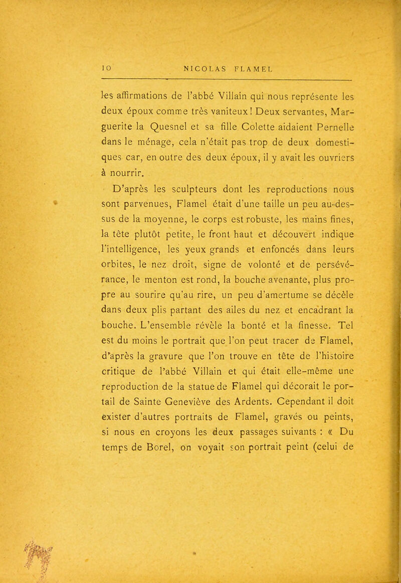 1-es affirmations de l'abbé Villain qui nous représente les deux époux comme très vaniteux! Deux servantes, Mar- guerite la Quesnel et sa fille Colette aidaient Pernelle dans le ménage, cela n'était pas trop de deux domesti- ques car, en outre des deux époux, il y avait les ouvriers à nourrir. ■ D'après les sculpteurs dont les reproductions nous sont parvenues, Flamel était d'une taille un peu au-des- sus de la moyenne, le corps est robuste, les mains fines, la tête plutôt petite, le front haut et découvert indique l'intelligence, les yeux grands et enfoncés dans leurs orbites, le nez droit, signe de volonté et de persévé- rance, le menton est rond, la bouche avenante, plus pro- pre au sourire qu'au rire, un peu d'amertume se décèle dans deux plis partant des ailes du nez et encadrant la bouche. L'ensemble révèle la bonté et la finesse. Tel est du moins le portrait que l'on peut tracer de Flamel, d'après la gravure que l'on trouve en tête de l'histoire critique de l'abbé Villain et qui était elle-même une reproduction de la statue de Flamel qui décorait le por- tail de Sainte Geneviève des Ardents. Cependant il doit èxister d'autres portraits de Flamel, gravés ou peints, si nous en croyons les deux passages suivants : « Du temps de Borel, on voyait son portrait peint (celui de