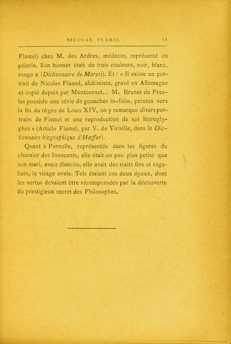 Flamel) chez M. des Ardres, médecin, représenté en pèlerin. Son bonnet était de trois couleurs, noir, blanc, rouge » [Diclionnaire de Moreri). Et : « Il existe un por- trait de Nicolas Flamel, alchimiste, gravé en Allemagne et copié depuis par Montcornet... M. Brunet de Pres- les possède une série de gouaches in-folio, peintes vers la fin du règne de Louis XIV, on y remarque divers por- traits de Flamel et une reproduction de ses hiérogly- phes » (Article Flamel, par V. de Viriville, dans le Dic- tionnaire biographique d'Hœffer). Quant à Pernelle, représentée dans les figures du charnier des Innocents, elle était un peu plus petite que son mari, assez élancée, elle avait des traits fins et régu- liers, le visage ovale. Tels étaient ces deux époux, dont les vertus devaient être récompensées par la découverte du prestigieux secret des Philosophes.