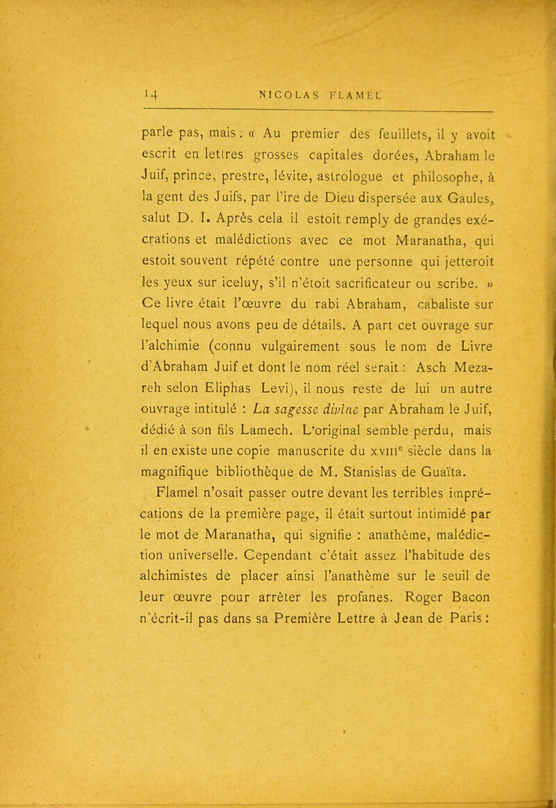 NICOLAS I' 1. A M i: L parle pas, mais ; « Au premier des feuillets, il y avoit escrit en lettres grosses capitales dorées, Abraham le Juif, prince, prestre, lévite, astrologue et philosophe, à la gent des Juifs, par l'ire de Dieu dispersée aux Gaules, salut D. I. Après cela il estoit remply de grandes exé- crations et malédictions avec ce mot Maranatha, qui estoit souvent répété contre une personne qui jetteroit les yeux sur iceluy, s'il n'étoit sacrificateur ou scribe. » Ce livre était l'œuvre du rabi Abraham, cabaliste sur lequel nous avons peu de détails. A part cet ouvrage sur l'alchimie (connu vulgairement sous le nom de Livre d'Abraham Juif et dont le nom réel serait : Asch Meza- reh selon Eliphas Levi), il nous reste de lui un autre ouvrage intitulé : La sagesse divine par Abraham le Juif, dédié à son fils Lamech. L'original semble perdu, mais il en existe une copie manuscrite du xviii'' siècle dans la magnifique bibliothèque de M. Stanislas de Guaïta. Flamel n'osait passer outre devant les terribles impré- cations de la première page, il était surtout intimidé par le mot de Maranatha, qui signifie : anathème, malédic- tion universelle. Cependant c'était assez l'habitude des alchimistes de placer ainsi l'anathème sur le seuil de leur œuvre pour arrêter les profanes. Roger Bacon n'écrit-il pas dans sa Première Lettre à Jean de Paris :