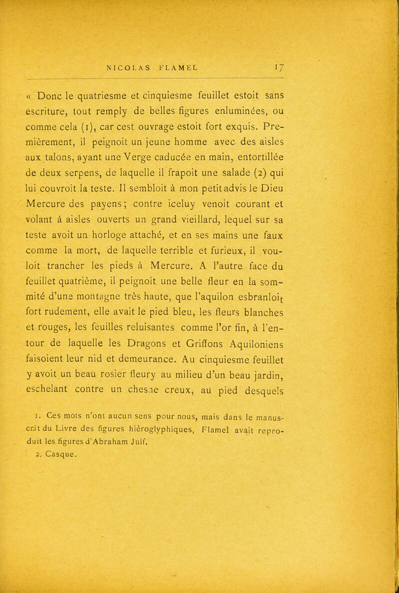 « Donc le quatriesme et cinquiesme feuillet estoit sans escriture, tout remply de belles figures enluminées, ou comme cela (i), car cest ouvrage estoit fort exquis. Pre- mièrement, il peignoit un jeune homme avec des aisles aux talons, ayant une Verge caducée en main, entortillée de deux serpens, de laquelle il frapoit une salade (2) qui lui couvroit la teste. Il sembloit à mon petit advis le Dieu Mercure des payens; contre iceluy venoit courant et volant à aisles ouverts un grand vieillard, lequel sur sa teste avoit un horloge attaché, et en ses mains une faux comme la mort, de laquelle terrible et furieux, il vou- loit trancher les pieds à Mercure. A l'autre face du feuillet quatrième, il peignoit une belle fleur en la som- mité d'une montagne très haute, que l'aquilon esbranloit fort rudement, elle avait le pied bleu, les fleurs blanches et rouges, les feuilles reluisantes comme l'or fin, à l'en- tour de laquelle les Dragons et Griffons Aquiloniens faisoient leur nid et demeurance. Au cinquiesme feuillet y avoit un beau rosier fleury au milieu d'un beau jardin, eschelant contre un chesne creux, au pied desquels 1. Ces mots n'ont aucun sens pour nous, mais dans le manus- crit du Livre des figures hiéroglyphiques, Flamel avait repro- duit les figures d'Abraham Juif. 2. Casque.