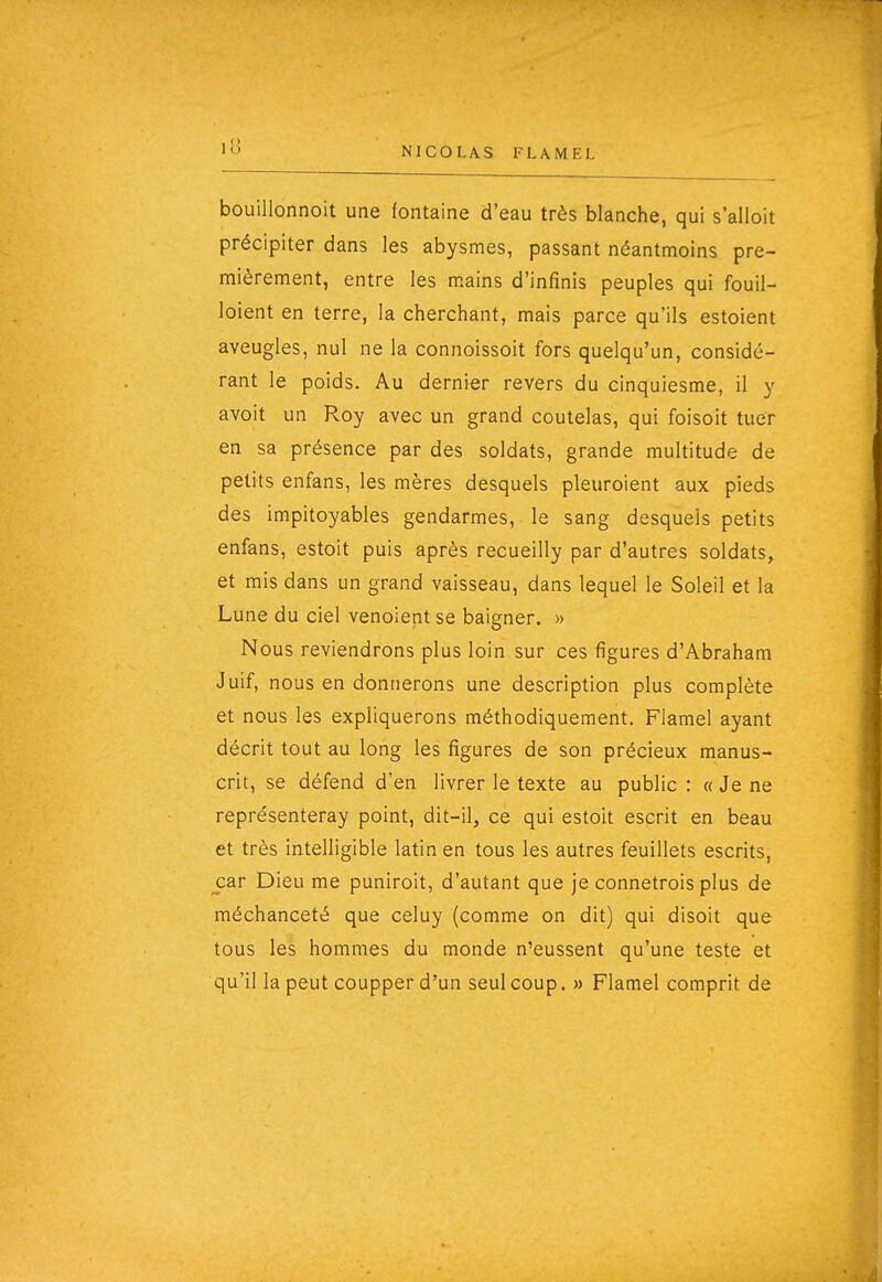 bouillonnoit une fontaine d'eau très blanche, qui s'alloit précipiter dans les abysmes, passant néantmoins pre- mièrement, entre les mains d'infinis peuples qui fouil- loient en terre, la cherchant, mais parce qu'ils estoient aveugles, nul ne la connoissoit fors quelqu'un, considé- rant le poids. Au dernier revers du cinquiesme, il y avoit un Roy avec un grand coutelas, qui foisoit tuer en sa présence par des soldats, grande multitude de petits enfans, les mères desquels pleuroient aux pieds des impitoyables gendarmes, le sang desquels petits enfans, estoit puis après recueilly par d'autres soldats, et mis dans un grand vaisseau, dans lequel le Soleil et la Lune du ciel venoient se baigner. » Nous reviendrons plus loin sur ces figures d'Abraham Juif, nous en donnerons une description plus complète et nous les expliquerons méthodiquement. Flamel ayant décrit tout au long les figures de son précieux manus- crit, se défend d'en livrer le texte au public : « Je ne représenteray point, dit-il, ce qui estoit escrit en beau et très intelligible latin en tous les autres feuillets escrits, car Dieu me puniroit, d'autant que je connetrois plus de méchanceté que celuy (comme on dit) qui disoit que tous les hommes du monde n'eussent qu'une teste et qu'il la peut coupper d'un seul coup. » Flamel comprit de