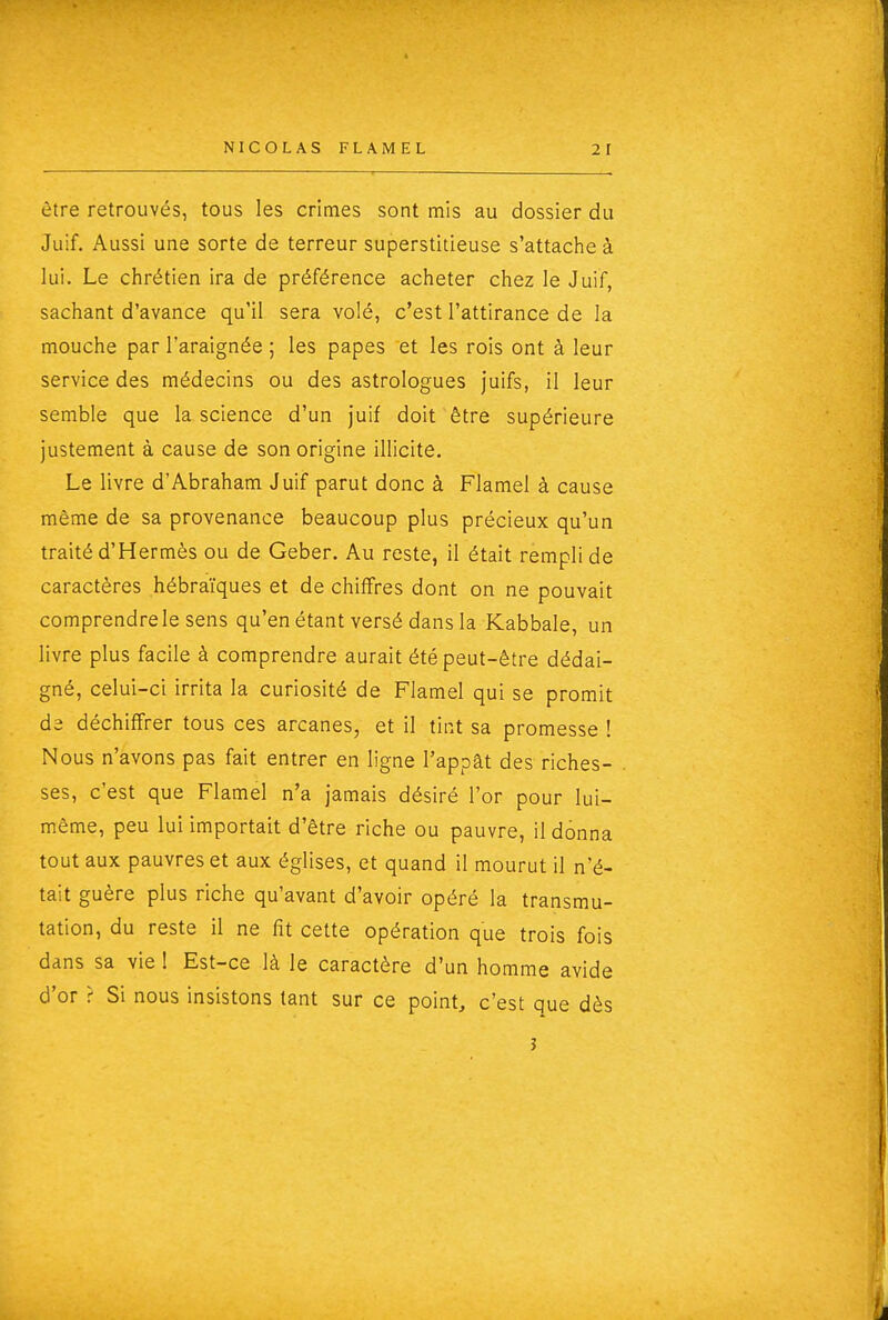 être retrouvés, tous les crimes sont mis au dossier du Juif. Aussi une sorte de terreur superstitieuse s'attache à lui. Le chrétien ira de préférence acheter chez le Juif, sachant d'avance qu'il sera volé, c'est l'attirance de la mouche par l'araignée ; les papes et les rois ont à leur service des médecins ou des astrologues juifs, il leur semble que la science d'un juif doit être supérieure justement à cause de son origine illicite. Le livre d'Abraham Juif parut donc à Flamel à cause même de sa provenance beaucoup plus précieux qu'un traité d'Hermès ou de Geber. Au reste, il était rempli de caractères hébraïques et de chiffres dont on ne pouvait comprendrele sens qu'en étant versé dans la Kabbale, un livre plus facile à comprendre aurait été peut-être dédai- gné, celui-ci irrita la curiosité de Flamel qui se promit de déchiffrer tous ces arcanes, et il tint sa promesse ! Nous n'avons pas fait entrer en ligne l'appât des riches- ses, c'est que Flamel n'a jamais désiré l'or pour lui- même, peu lui importait d'être riche ou pauvre, il donna tout aux pauvres et aux églises, et quand il mourut il n'é- tait guère plus riche qu'avant d'avoir opéré la transmu- tation, du reste il ne fit cette opération que trois fois dans sa vie ! Est-ce là le caractère d'un homme avide d'or ? Si nous insistons tant sur ce point, c'est que dès