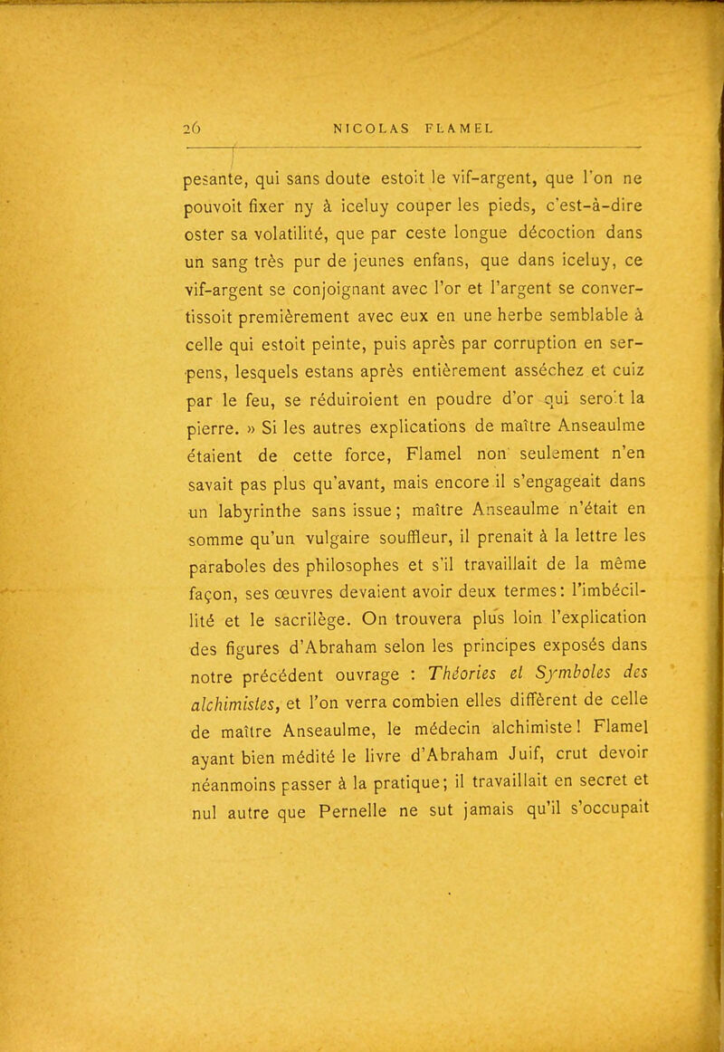 r ' pesante, qui sans doute estoit le vif-argent, que l'on ne pouvoit fixer ny à iceluy couper les pieds, c'est-à-dire ester sa volatilité, que par ceste longue décoction dans un sang très pur de jeunes enfans, que dans iceluy, ce vif-argent se conjoignant avec l'or et l'argent se conver- tissoit premièrement avec eux en une herbe semblable à celle qui estoit peinte, puis après par corruption en ser- pens, lesquels estans après entièrement asséchez et cuiz par le feu, se réduiroient en poudre d'or oui sero't la pierre. » Si les autres explications de maître Anseaulme étaient de cette force, Flamel non seulement n'en savait pas plus qu'avant, mais encore.il s'engageait dans un labyrinthe sans issue; maître Anseaulme n'était en somme qu'un vulgaire souffleur, il prenait à la lettre les paraboles des philosophes et s'il travaillait de la même façon, ses œuvres devaient avoir deux termes: l'imbécil- lité et le sacrilège. On trouvera plus loin l'explication des figures d'Abraham selon les principes exposés dans notre précédent ouvrage : Théories el S/mboles des alchimistes, et l'on verra combien elles diffèrent de celle de maître Anseaulme, le médecin alchimiste! Flamel ayant bien médité le livre d'Abraham Juif, crut devoir néanmoins passer à la pratique; il travaillait en secret et nul autre que Pernelle ne sut jamais qu'il s'occupait 1