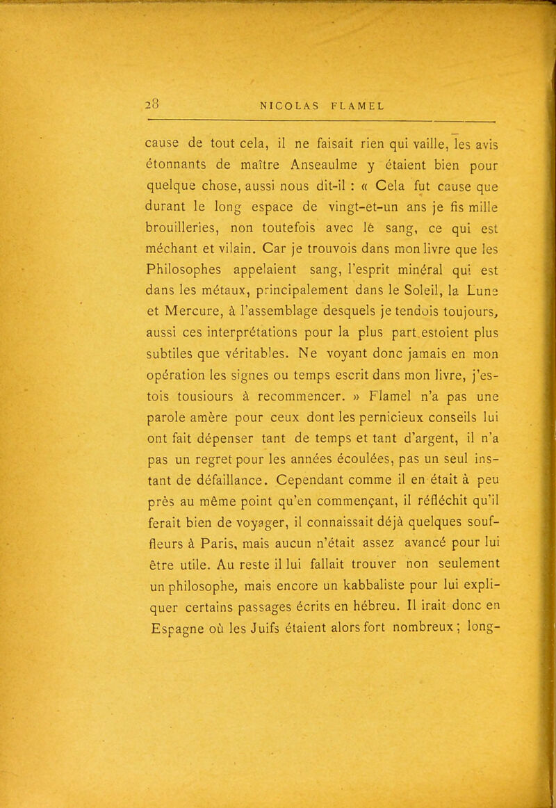 cause de tout cela, il ne faisait rien qui vaille, les avis étonnants de maître Anseaulme y étaient bien pour quelque chose, aussi nous dit-il : « Cela fut cause que durant le long espace de vingt-et-un ans je fis mille brouilleries, non toutefois avec lê sang, ce qui est méchant et vilain. Car je trouvois dans mon livre que les Philosophes appelaient sang, l'esprit minéral qui est dans les métaux, principalement dans le Soleil, la Lune et Mercure, à l'assemblage desquels jetendois toujours, aussi ces interprétations pour la plus part.estoient plus subtiles que véritables. Ne voyant donc jamais en mon opération les signes ou temps escrit dans mon livre, j'es- tois tousiours à recommencer. » Flamel n'a pas une parole amère pour ceux dont les pernicieux conseils lui ont fait dépenser tant de temps et tant d'argent, il n'a pas un regret pour les années écoulées, pas un seul ins- tant de défaillance. Cependant comme il en était à peu près au même point qu'en commençant, il réfléchit qu'il ferait bien de voyager, il connaissait déjà quelques souf- fleurs à Paris, mais aucun n'était assez avancé pour lui être utile. Au reste il lui fallait trouver non seulement un philosophe, mais encore un kabbaliste pour lui expli- quer certains passages écrits en hébreu. Il irait donc en Espagne où les Juifs étaient alors fort nombreux; long-